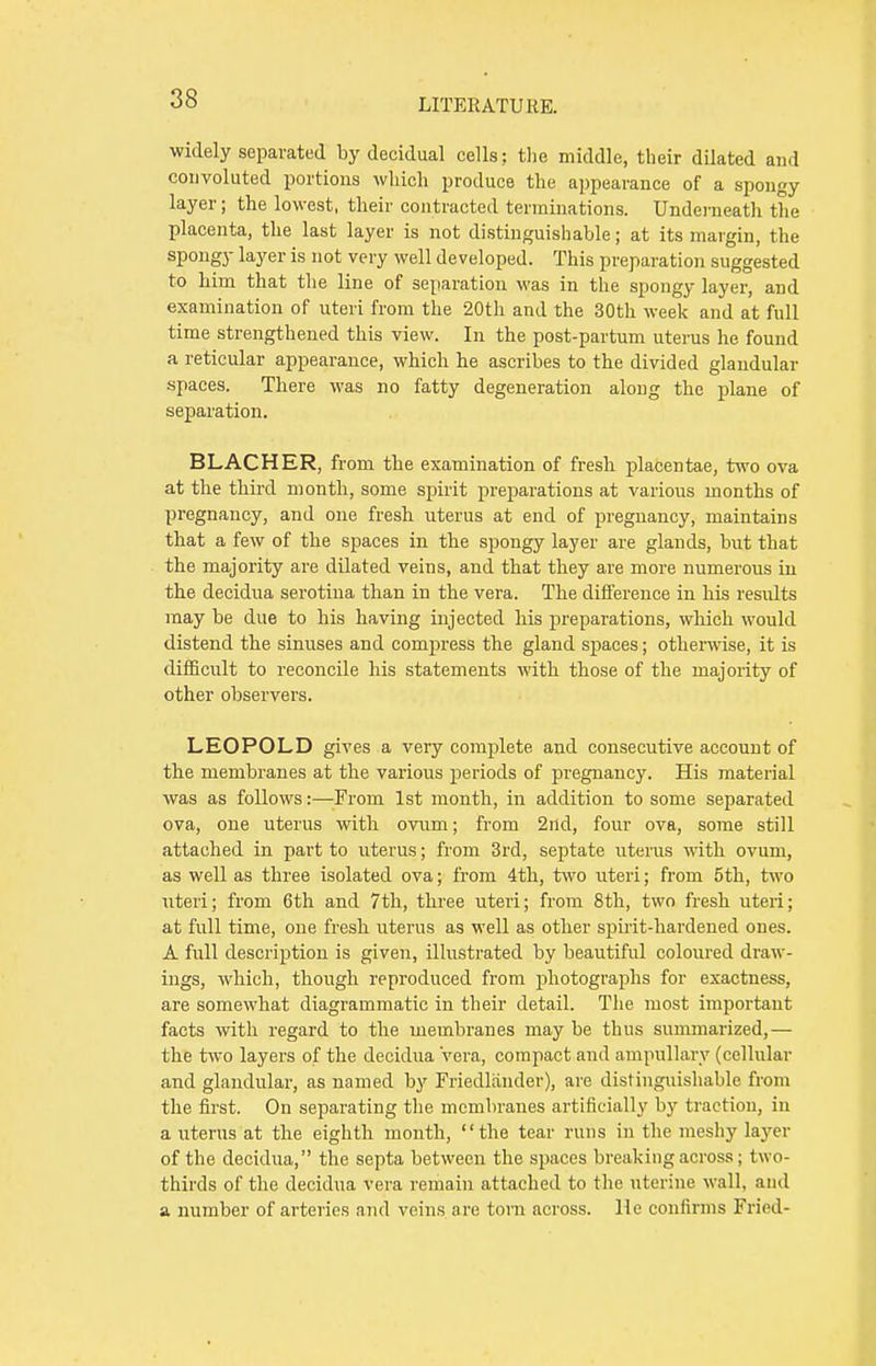 widely separated by decidual cells; the middle, their dilated and convoluted portions which produce the appearance of a spongy layer; the lowest, their contracted terminations. Underneath the placenta, the last layer is not distinguishable; at its margin, the spongy layer is not very well developed. This preparation suggested to him that the line of separation was in the spongy layer, and examination of uteri from the 20th and the 30th week and at full time strengthened this view. In the post-partum uterus he found a reticular appearance, which he ascribes to the divided glandular spaces. There was no fatty degeneration along the plane of separation. BLACHER, from the examination of fresh placentae, two ova at the third month, some spirit preparations at various months of pregnancy, and one fresh uterus at end of pregnancy, maintains that a few of the spaces in the spongy layer are glands, but that the majority are dilated veins, and that they are more numerous in the decidua serotiua than in the vera. The difference in his results may be due to his having injected his preparations, which would distend the sinuses and compress the gland spaces; otherwise, it is difficult to reconcile his statements with those of the majority of other observers. LEOPOLD gives a very complete and consecutive account of the membranes at the various periods of pregnancy. His material was as follows:—From 1st month, in addition to some separated ova, one uterus with ovum; from 2nd, four ova, some still attached in part to uterus; from 3rd, septate uterus with ovum, as well as three isolated ova; from 4th, two uteri; from 5th, two uteri; from 6th and 7th, three uteri; from 8th, two fresh uteri; at full time, one fresh uterus as well as other spirit-hardened ones. A full description is given, illustrated by beautiful coloured draw- ings, which, though reproduced from photographs for exactness, are somewhat diagrammatic in their detail. The most important facts with regard to the membranes may be thus summarized,— the two layers of the decidua vera, compact and ampullary (cellular and glandular, as named by Friedlander), are distinguishable from the first. On separating the membranes artificially by traction, in a uterus at the eighth month, the tear runs in the meshy layer of the decidua, the septa between the spaces breaking across; two- thirds of the decidua vera remain attached to the uterine wall, and a number of arteries and veins are torn across. He confirms Fried-