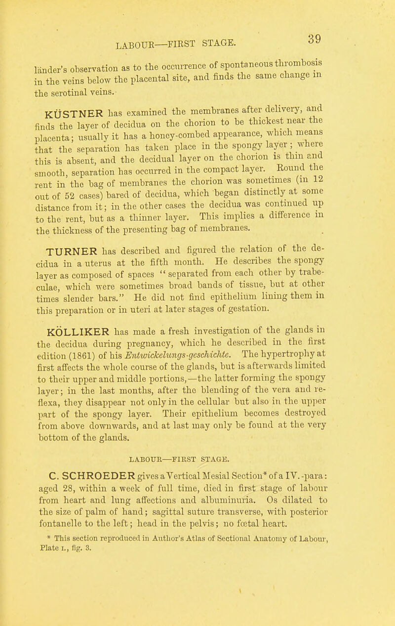 lander's observation as to the occurrence of spontaneous thrombosis in the veins below the placental site, and finds the same change in the serotinal veins. KUSTNER has examined the membranes after delivery, and finds the layer of decidua on the chorion to be thickest near the placenta; usually it has a honey-combed appearance, which means that the separation has taken place in the spongy layer ; where this is absent, and the decidual layer on the chorion is thm and smooth, separation has occurred in the compact layer. Round the rent in the bag of membranes the chorion was sometimes (in 12 out of 52 cases) bared of decidua, which began distinctly at some distance from it; in the other eases the decidua was continued up to the rent, but as a thinner layer. This implies a difference m the thickness of the presenting bag of membranes. TURNER has described and figured the relation of the de- cidua in a uterus at the fifth month. He describes the spongy layer as composed of spaces  separated from each other by trabe- culae, which were sometimes broad bands of tissue, but at other times' slender bars. He did not find epithelium lining them in this preparation or in uteri at later stages of gestation. KOLLIKER has made a fresh investigation of the glands in the decidua during pregnancy, which he described in the first edition (1861) of his Entwickelungs-gcschichtc. The hypertrophy at first affects the whole course of the glands, but is afterwards limited to their upper and middle portions,—the latter forming the spongy layer; in the last months, after the blending of the vera and re- flexa, they disappear not only in the cellular but also in the upper part of the spongy layer. Their epithelium becomes destroyed from above downwards, and at last may only be found at the very bottom of the glands. LABOUR—FIRST STAGK C. SCHROEDER gives aVertical Mesial Section* of a IV. -para: aged 28, within a week of full time, died in first stage of labour from heart and lung affections and albuminuria. Os dilated to the size of palm of hand; sagittal suture transverse, with posterior fontanelle to the left; head in the pelvis; no foetal heart. * This section reproduced in Author's Atlas of Sectional Anatomy of Labour,