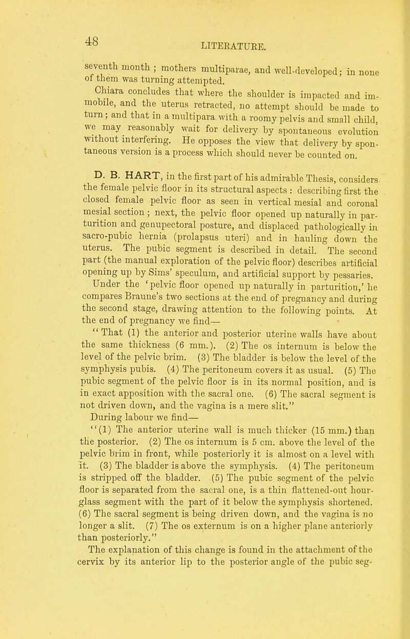 LITERATURE. seventh month ; mothers multiparae, and well-developed: in none of them was turning attempted. Chiara concludes that where the shoulder is impacted and im- mobile, and the uterus retracted, no attempt should be made to turn; and that in a multipara with a roomy pelvis and small child we may reasonably wait for delivery by spontaneous evolution without interfering. He opposes the view that delivery by spon- taneous version is a process which should never be counted on. D. B. HART, in the first part of his admirable Thesis, considers the female pelvic floor in its structural aspects : describing first the closed female pelvic floor as seen in vertical mesial and coronal mesial section ; next, the pelvic floor opened up naturally in par- turition and genupectoral posture, and displaced pathologically in sacro-pubic hernia (prolapsus uteri) and in hauling down the uterus. The pubic segment is described in detail. The second part (the manual exploration of the pelvic floor) describes artificial opening up by Sims' speculum, and artificial support by pessaries. Under the ' pelvic floor opened up naturally in parturition,' he compares Braune's two sections at the end of pregnancy and during the second stage, drawing attention to the following points. At the end of pregnancy we find— That (1) the anterior and posterior uterine walls have about the same thickness (6 mm.). (2) The os internum is below the level of the pelvic brim. (3) The bladder is below the level of the symphysis pubis. (4) The peritoneum covers it as usual. (5) The pubic segment of the pelvic floor is in its normal position, and is in exact apposition with the sacral one. (6) The sacral segment is not driven down, and the vagina is a mere slit. During labour we find— (1) The anterior uterine wall is much thicker (15 mm.) than the posterior. (2) The os internum is 5 cm. above the level of the pelvic brim in front, while posteriorly it is almost on a level with it. (3) The bladder is above the symphysis. (4) The peritoneum is stripped off the bladder. (5) The pubic segment of the pelvic floor is separated from the sacral one, is a thin flattened-out hour- glass segment with the part of it below the symphysis shortened. (6) The sacral segment is being driven down, and the vagina is no longer a slit. (7) The os externum is on a higher plane anteriorly than posteriorly. The explanation of this change is found in the attachment of the cervix by its anterior lip to the posterior angle of the pubic seg-