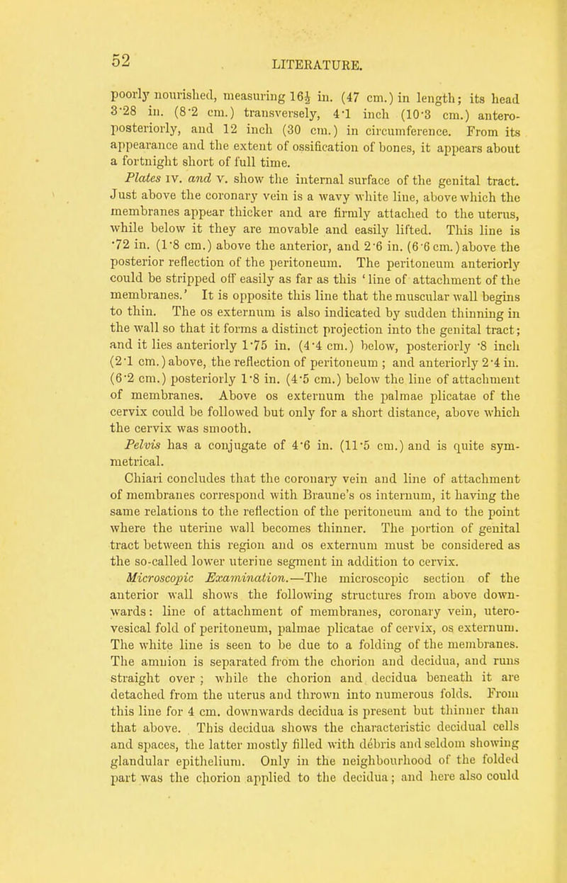 poorly nourished, measuring 16$ in. (47 cm.) in length; its head 3-28 in. (8-2 em.) transversely, 4'1 inch (10-3 cm.) antero- posteriorly, and 12 inch (30 cm.) in circumference. From its appearance and the extent of ossification of bones, it appears about a fortnight short of full time. Plates iv. and v. show the internal surface of the genital tract. Just above the coronary vein is a wavy white line, above which the membranes appear thicker and are firmly attached to the uterus, while below it they are movable and easily lifted. This line is 72 in. (1-8 cm.) above the anterior, and 2-6 in. (6'6cm.)above the posterior reflection of the peritoneum. The peritoneum anteriorly could be stripped off easily as far as this ' line of attachment of the membranes.' It is opposite this line that the muscular wall begins to thin. The os externum is also indicated by sudden thinning in the wall so that it forms a distinct projection into the genital tract; and it lies anteriorly 1*75 in. (44 cm.) below, posteriorly 8 inch (2-l cm.) above, the reflection of peritoneum ; and anteriorly 2'4 in. (6-2 cm.) posteriorly 1*8 in. (4'5 cm.) below the line of attachment of membranes. Above os externum the palmae plicatae of the cervix could be followed but only for a short distance, above which the cervix was smooth. Pelvis has a conjugate of 4'6 in. (11*5 cm.) and is quite sym- metrical. Chiari concludes that the coronary vein and line of attachment of membranes correspond with Braune's os internum, it having the same relations to the reflection of the peritoneum and to the point where the uterine wall becomes thinner. The portion of genital tract between this region and os externum must be considered as the so-called lower uterine segment in addition to cervix. Microscopic Examination.—The microscopic section of the anterior wall shows the following structures from above down- wards : line of attachment of membranes, coronary vein, utero- vesical fold of peritoneum, palmae plicatae of cervix, os externum. The white line is seen to be due to a folding of the membranes. The amnion is separated from the chorion and decidua, and runs straight over ; while the chorion and decidua beneath it are detached from the uterus and thrown into numerous folds. From this line for 4 cm. downwards decidua is present but thinner than that above. This decidua shows the characteristic decidual cells and spaces, the latter mostly filled with debris and seldom showing glandular epithelium. Only in the neighbourhood of the folded part was the chorion applied to the decidua; and here also could