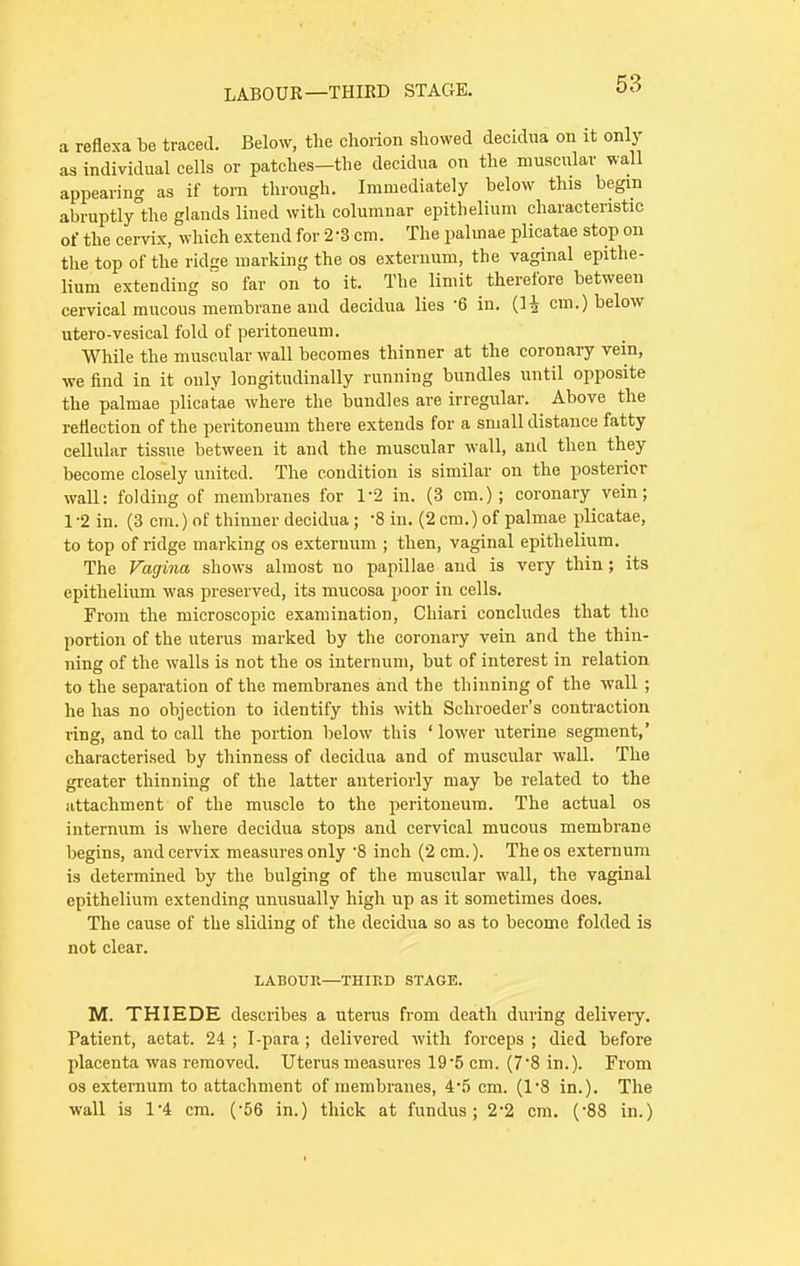 a reflexa be traced. Below, the chorion showed decidua on it only as individual cells or patches—the decidua on the muscular wall appearing as if torn through. Immediately below this begin abruptly the glands lined with columnar epithelium characteristic of the cervix, which extend for 2-3 cm. The palinae plicatae stop on the top of the ridge marking the os externum, the vaginal epithe- lium extending so far on to it. The limit therefore between cervical mucous membrane and decidua lies 6 in. (1£ cm.) below utero-vesical fold of peritoneum. While the muscular wall becomes thinner at the coronary vein, we find in it only longitudinally running bundles until opposite the palmae plicatae where the bundles are irregular. Above the reflection of the peritoneum there extends for a small distance fatty cellular tissue between it and the muscular wall, and then they become closely united. The condition is similar on the posterior wall: folding of membranes for 1-2 in. (3 cm.); coronary vein; 1-2 in. (3 cm.) of thinner decidua; -8 in. (2 cm.) of palmae plicatae, to top of ridge marking os externum ; then, vaginal epithelium. The Vagina shows almost no papillae and is very thin; its epithelium was preserved, its mucosa poor in cells. From the microscopic examination, Chiari concludes that the portion of the uterus marked by the coronary vein and the thin- ning of the walls is not the os internum, but of interest in relation to the separation of the membranes and the thinning of the wall ; he has no objection to identify this with Schroeder's contraction ring, and to call the portion below this ' lower uterine segment,' characterised by thinness of decidua and of muscular wall. The greater thinning of the latter anteriorly may be related to the attachment of the muscle to the peritoneum. The actual os internum is where decidua stops and cervical mucous membrane begins, and cervix measures only -8 inch (2 cm.). Theos externum is determined by the bulging of the muscular wall, the vaginal epithelium extending unusually high up as it sometimes does. The cause of the sliding of the decidua so as to become folded is not clear. LABOUR—THIRD STAGE. M. THIEDE describes a uterus from death during delivery. Patient, aetat. 24 ; I-para ; delivered with forceps ; died before placenta was removed. Uterus measures 195 cm. (7'8 in.). From os externum to attachment of membranes, 4-5 cm. (1*8 in.). The wall is 1*4 cm. (-56 in.) thick at fundus; 2'2 cm. ('88 in.)