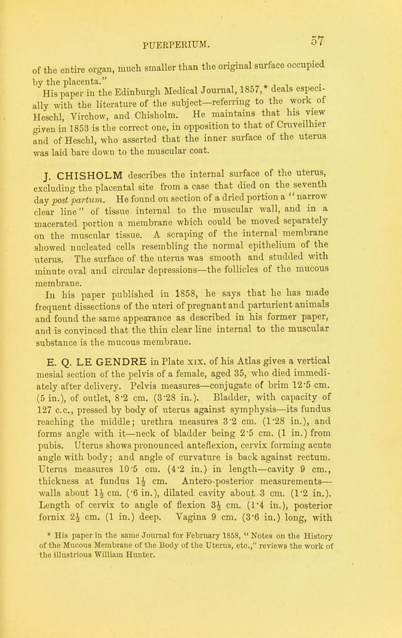 of the entire organ, much smaller than the original surface occupied by the placenta. His paper in the Edinburgh Medical Journal, 1857,* deals especi- ally with the literature of the subject—referring to the work of Heschl, Virchow, and Chisholm. He maintains that his view given in 1853 is the correct one, in opposition to that of Cruveilhier and of Heschl, who asserted that the inner surface of the uterus was laid bare down to the muscular coat. J. CHISHOLM describes the internal surface of the uterus, excluding the placental site from a case that died on the seventh day post partvm. He found on section of a dried portion a '' narrow clear line of tissue internal to the muscular wall, and in a macerated portion a membrane which could be moved separately on the muscular tissue. A scraping of the internal membrane showed nucleated cells resembling the normal epithelium of the uterus. The surface of the uterus was smooth and studded with minute oval and circular depressions—the follicles of the mucous membrane. In his paper published in 1858, he says that he has made frequent dissections of the uteri of pregnant and parturient animals and found the same appearance as described in his former paper, and is convinced that the thin clear line internal to the muscular substance is the mucous membrane. E. Q. LE GENDRE in Plate xix. of his Atlas gives a vertical mesial section of the pelvis of a female, aged 35, who died immedi- ately after delivery. Pelvis measures—conjugate of brim 12*5 cm. (5 in.), of outlet, 8-2 cm. (328 in.). Bladder, with capacity of 127 c.c, pressed by body of uterus against symphysis—its fundus reaching the middle; urethra measures 32 cm. (128 in.), and forms angle with it—neck of bladder being 2-5 cm. (1 in.) from pubis. Uterus shows pronounced anteflexion, cervix forming acute angle with body; and angle of curvature is back against rectum. Uterus measures 10-5 cm. (4*2 in.) in length—cavity 9 cm., thickness at fundus 1£ cm. Antero-posterior measurements— walls about 1^ cm. ('6 in.), dilated cavity about 3 cm. (1*2 in.). Length of cervix to angle of flexion 3J cm. (l-4 in.), posterior fornix 2^ cm. (1 in.) deep. Vagina 9 cm. (3'6 in.) long, with * His paper in the same Journal for February 1S58,  Notes on the History of the Mucous Membrane of the Body of the Uterus, etc., reviews the work of the illustrious William Hunter.