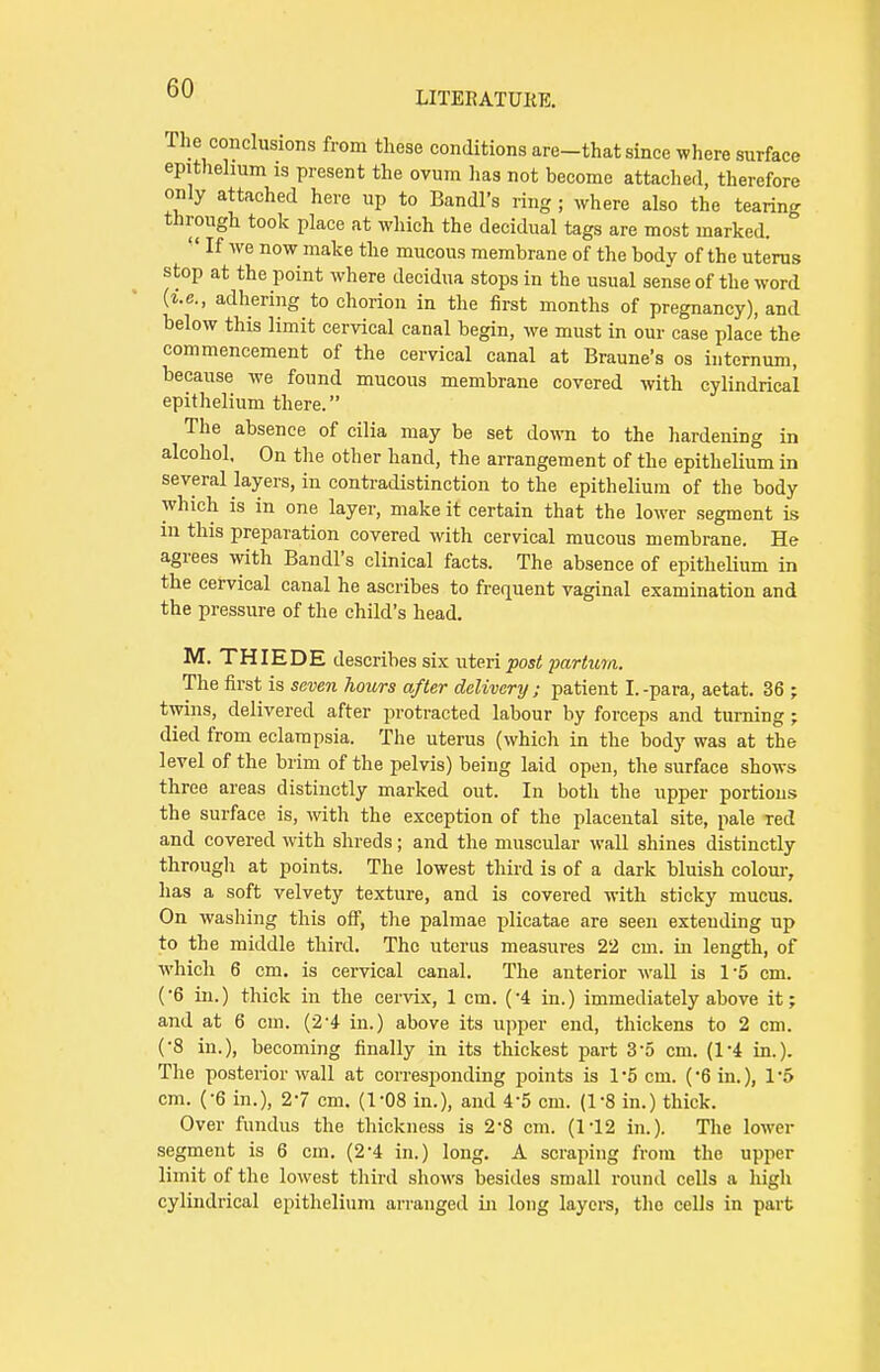 LITERATURE. The conclusions from these conditions are-that since where surface epithelium is present the ovum has not become attached, therefore only attached here up to Bandl's ring ; where also the tearing through took place at which the decidual tags are most marked.  If we now make the mucous membrane of the body of the uterus stop at the point where decidua stops in the usual sense of the word (i.e., adhering to chorion in the first months of pregnancy), and below this limit cervical canal begin, we must in our case place the commencement of the cervical canal at Braune's os internum, because we found mucous membrane covered with cylindrical epithelium there. The absence of cilia may be set down to the hardening in alcohol. On the other hand, the arrangement of the epithelium in several layers, in contradistinction to the epithelium of the body which is in one layer, make it certain that the lower segment is in this preparation covered with cervical mucous membrane. He agrees with Bandl's clinical facts. The absence of epithelium in the cervical canal he ascribes to frequent vaginal examination and the pressure of the child's head. M. THIEDE describes six uteri post partum. The first is seven hours after delivery ; patient I.-para, aetat. 36 ; twins, delivered after protracted labour by forceps and turning ; died from eclampsia. The uterus (which in the body was at the level of the brim of the pelvis) being laid open, the surface shows three areas distinctly marked out. In both the upper portions the surface, is, with the exception of the placental site, pale Ted and covered with shreds; and the muscular wall shines distinctly through at points. The lowest third is of a dark bluish colour, has a soft velvety texture, and is covered with sticky mucus. On washing this off, the palmae plicatae are seen extending up to the middle third. The uterus measures 22 cm. in length, of which 6 cm. is cervical canal. The anterior wall is 15 cm. (6 in.) thick in the cervix, 1 cm. (-4 in.) immediately above it; and at 6 cm. (2'4 in.) above its upper end, thickens to 2 cm. (•8 in.), becoming finally in its thickest part 35 cm. (14 in.). The posterior wall at corresponding points is 1-5 cm. (Gin.), 1*5 cm. (-6 in.), 27 cm. (1-08 in.), and 4'5 cm. (1-8 in.) thick. Over fundus the thickness is 2-8 cm. (1*12 in.). The lower segment is 6 cm. (2'4 in.) long. A scraping from the upper limit of the lowest third shows besides small round cells a high cylindrical epithelium arranged in long layers, the cells in part