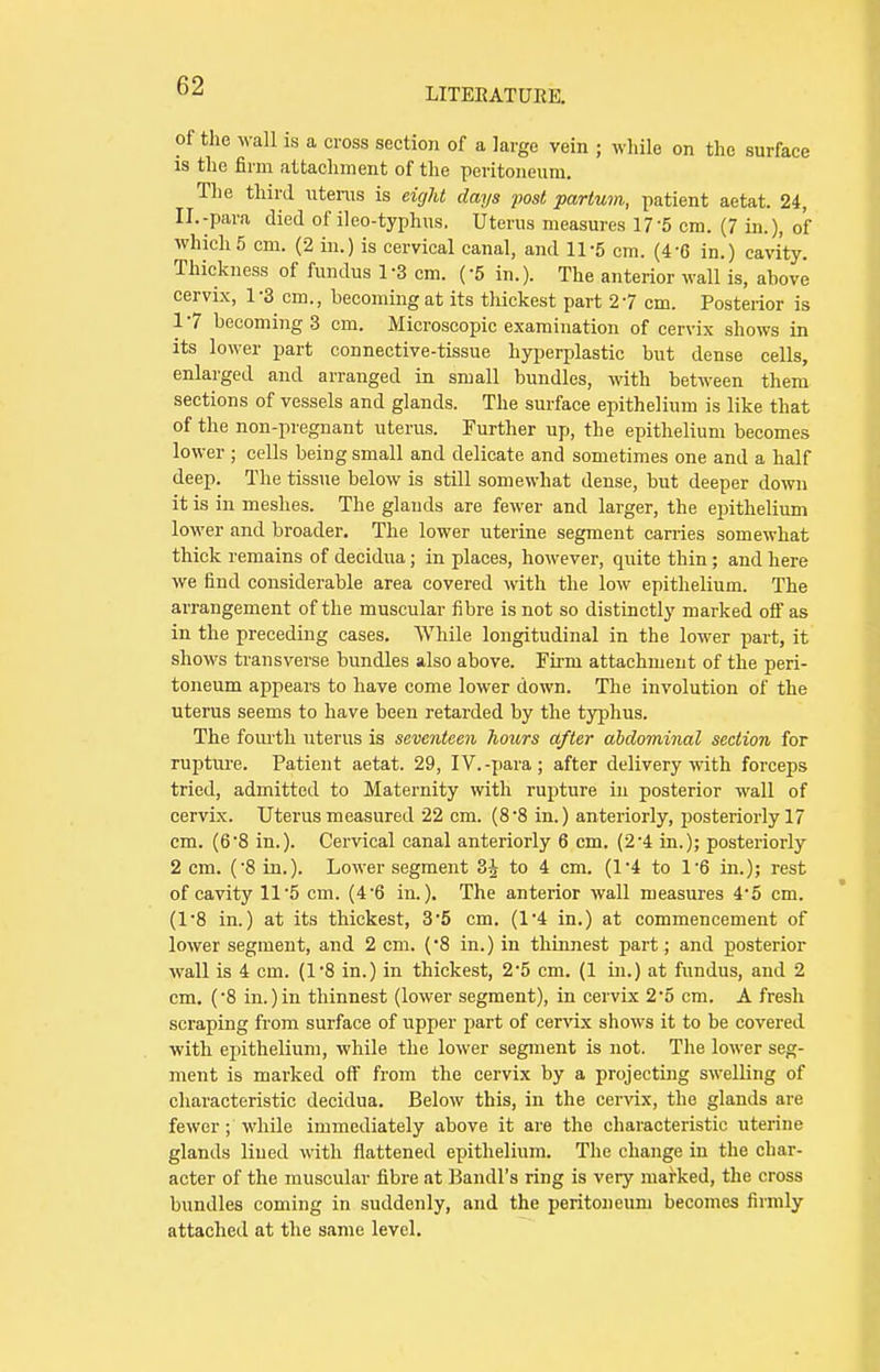 LITERATURE. of the wall is a cross section of a large vein ; while on the surface is the firm attachment of the peritoneum. The third utems is eight days post partum, patient aetat. 24, II.-para died of ileo-typhus. Uterus measures 175 cm. (7 in.), of which5 cm. (2 in.) is cervical canal, and 11-5 cm. (46 in.) cavity. Thickness of fundus 1-3 cm. (-5 in.). The anterior wall is, above cervix, 1-3 cm., becoming at its thickest part 27 cm. Posterior is 17 becoming 3 cm. Microscopic examination of cervix shows in its lower part connective-tissue hyperplastic but dense cells, enlarged and arranged in small bundles, with between them sections of vessels and glands. The surface epithelium is like that of the non-pregnant uterus. Further up, the epithelium becomes lower ; cells being small and delicate and sometimes one and a half deep. The tissue below is still somewhat dense, but deeper down it is in meshes. The glands are fewer and larger, the epithelium lower and broader. The lower uterine segment carries somewhat thick remains of decidua; in places, however, quite thin; and here we find considerable area covered with the low epithelium. The arrangement of the muscular fibre is not so distinctly marked off as in the preceding cases. While longitudinal in the lower part, it shows transverse bundles also above. Firm attachment of the peri- toneum appears to have come lower down. The involution of the uterus seems to have been retarded by the typhus. The fourth uterus is seventeen hours after abdominal section for rupture. Patient aetat. 29, IV.-para ; after delivery with forceps tried, admitted to Maternity with rupture in posterior wall of cervix. Uterus measured 22 cm. (8*8 in.) anteriorly, posteriorly 17 cm. (6-8 in.). Cervical canal anteriorly 6 cm. (2-4 in.); posteriorly 2 cm. (8 in.). Lower segment 3J to 4 cm. (1'4 to l-6 in.); rest of cavity 11'5 cm. (46 in.). The anterior wall measures 45 cm. (1*8 in.) at its thickest, 35 cm. (1*4 in.) at commencement of lower segment, and 2 cm. ('8 in.) in thinnest part; and posterior wall is 4 cm. (1*8 in.) in thickest, 2*5 cm. (1 in.) at fundus, and 2 cm. (8 in.)in thinnest (lower segment), in cervix 25 cm. A fresh scraping from surface of upper part of cervix shows it to be covered with epithelium, while the lower segment is not. The lower seg- ment is marked off from the cervix by a projecting swelling of characteristic decidua. Below this, in the cervix, the glands are fewer ; while immediately above it are the characteristic uterine glands lined with flattened epithelium. The change in the char- acter of the muscular fibre at Bandl's ring is very marked, the cross bundles coming in suddenly, and the peritoneum becomes firmly attached at the same level.