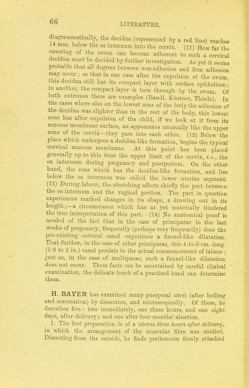 LITERATURE. ^grammatically, the decidua (represented by a red line) reaches li mm. below the os internum into the cervix. (11) How far the covering of the ovum can become adherent to such a cervical decidua must be decided by further investigation. As yet it seems probable that all degrees between nomadhesion and firm adhesion may occur ; so that in one case after the expulsion of the ovum this decidua still has its compact layer with surface epithelium- m another, the compact layer is torn through by the ovum Of both extremes there are examples (Bandl, Kiistner, Thiede) In the cases where also on the lowest zone of the body the adhesion of the decidua was slighter than in the rest of the body, this lowest zone has after expulsion of the child, if we look at it from its mucous membrane surface, an appearance unusually like the upper zone of the cervix—they pass into each other. (12) Below the place which undergoes a decidua-like formation, begins the typical cervical mucous membrane. At this point has been placed generally up to this time the upper limit of the cervix, i.e., the os internum during pregnancy and puerperium. On the other hand, the zone which has the decidua-like formation, and lies below the os internum was called the lower uterine segment. (13) During labour, the stretching affects chiefly the part between the os internum and the vaginal portion. The part in question experiences marked changes in its shape, a drawing out in its length;—a circumstance which has as yet materially hindered the true interpretation of this part. (14) No anatomical proof is needed of the fact that in the case of primiparae in the last weeks of pregnancy, frequently (perhaps very frequently) does the pre-existing cervical canal experience a funnel-like dilatation. That further, in the case of other primiparae, this 4-to-5-cm.-long. (1*6 to 2 in.) canal persists to the actual commencement of labour ; just as, in the case of multiparae, such a funnel-like dilatation does not occur. These facts can be ascertained by careful clinical ' examination, the delicate touch of a practised hand can determine them. H. BAYER has examined many puerperal uteri (after boiling and maceration) by dissection, and microscopically. Of these, he describes five : two immediately, one three hours, and one eisrht days, after delivery; and one after four months' abortion. I. The first preparation is of a uterus three hoars after delivery, in which the arrangement of the muscular fibre was studied. Dissecting from the outside, he finds peritoneum firmly attached