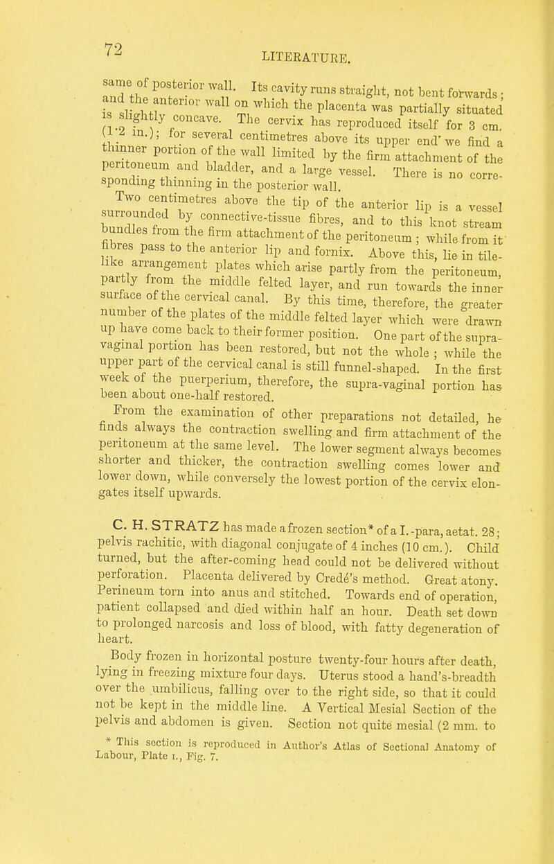 andthe ZT-°r W**? MVity mnS not bent Awards; iS aStw Z t, wllich the p,acenta was partiay sit-te*  slightly concave The cervix has reproduced itself for 3 cm. JhL ' J 'T'f Centimetres abo™ ^ upper end'we find a tWr portion of the waU limited by the firm attachment of the pentoneum and bladder, and a large vessel. There is no corre spondmg thinning m the posterior wall Two centimetres above the tip of the anterior lip is a vessel surrounded by connective-tissue fibres, and to thisW stteam bundles from the firm attachment of the peritoneum ; while from it fibres pass to the anterior lip and fornix. Above this, lie inTle- hke arrangement plates which arise partly from the peritoneum, partly from the middle felted layer, and run towards the inner surface of the cervical canal. By this time, therefore, the greater number of the plates of the middle felted layer which were drawn up have come back to their former position. One part of the supra- vaginal portion has been restored, but not the whole ; while the upper part of the cervical canal is still funnel-shaped. In the first week of the puerperium, therefore, the supra-vaginal portion has been about one-half restored. From the examination of other preparations not detailed, he finds always the contraction swelling and firm attachment of the peritoneum at the same level. The lower segment always becomes shorter and thicker, the contraction swelling comes lower and lower down, while conversely the lowest portion of the cervix elon- gates itself upwards. C. H.STRATZ has made a frozen section* of a I. -para, aetat. 28; pelvis rachitic, with diagonal conjugate of 4 inches (10 cm.). Child turned, but the after-coming head could not be delivered without perforation. Placenta delivered by Grade's method. Great atony. Perineum torn into anus and stitched. Towards end of operation, patient collapsed and died within half an hour. Death set down to prolonged narcosis and loss of blood, with fatty degeneration of heart. Body frozen in horizontal posture twenty-four hours after death, lying in freezing mixture four days. Uterus stood a hand's-breadth over the umbilicus, falling over to the right side, so that it could not be kept in the middle line. A Vertical Mesial Section of the pelvis and abdomen is given. Section not quite mesial (2 mm. to * This section is reproduced in Author's Atlas of Sectional Anatomy of Labour, Plate t., Fig. 7.