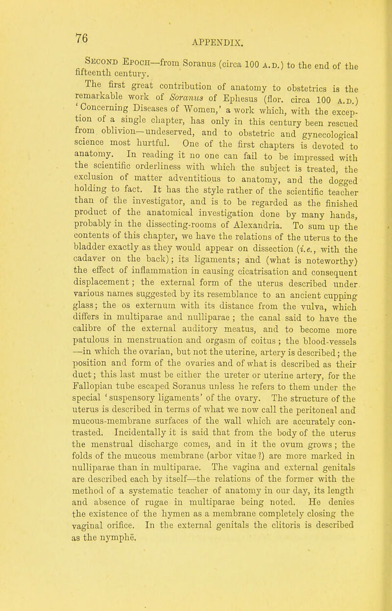 APPENDIX. Second Epocii—from Soranus (circa 100 a.d.) to the end of the fifteenth century. The first great contribution of anatomy to obstetrics is the remarkable work of Soramis of Ephesus (flor. circa 100 a.d ) ' Concerning Diseases of Women,' a work which, with the excep- tion of a single chapter, has only in this century been rescued from oblivion-undeserved, and to obstetric and gynecological science most hurtful. One of the first chapters is devoted to anatomy. In reading it no one can fail to be impressed with the scientific orderliness with which the subject is treated, the exclusion of matter adventitious to anatomy, aDd the dogged holding to fact. It has the style rather of the scientific teacher than of the investigator, and is to be regarded as the finished product of the anatomical investigation done by many hands probably in the dissecting-rooms of Alexandria. To sum up the contents of this chapter, we have the relations of the uterus to the bladder exactly as they would appear on dissection (i.e., with the cadaver on the back); its ligaments; and (what is noteworthy) the effect of inflammation in causing cicatrisation and consequent displacement; the external form of the uterus described under various names suggested by its resemblance to an ancient cupping glass; the os externum with its distance from the vulva, which differs in multiparae and nulliparae ; the canal said to have the calibre of the external auditory meatus, and to become more patulous in menstruation and orgasm of coitus ; the blood-vessels —in which the ovarian, but not the uterine, artery is described; the position and form of the ovaries and of what is described as their duct; this last must be either the ureter or uterine artery, for the Fallopian tube escaped Soranus unless he refers to them under the special 'suspensory ligaments' of the ovary. The structure of the uterus is described in terms of what we now call the peritoneal and mucous-membrane surfaces of the wall which are accurately con- trasted. Incidentally it is said that from the body of the uterus the menstrual discharge comes, and in it the ovum grows; the folds of the mucous membrane (arbor vitae ?) are more marked in nulliparae than in multiparae. The vagina and external genitals are described each by itself—the relations of the former with the method of a systematic teacher of anatomy in our day, its length and absence of rugae in multiparae being noted. He denies the existence of the hymen as a membrane completely closing the vaginal orifice. In the external genitals the clitoris is described as the nymphe.