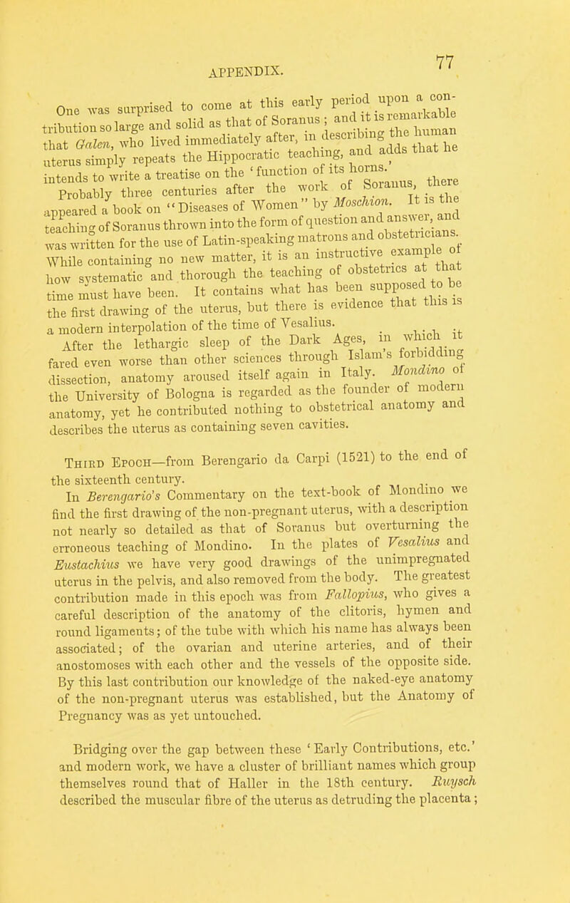 One was surprised to come at this early period upon a con- Probably three centuries after the work of S anus,ther appeared a book on Diseases of Women by MoscUcm. I is the etching of Soranus thrown into the form of question and « . was written for the use of Latin-speaking matrons -fff^^ While containing no new matter, it is an instructive example o bow systematic and thorough the teaching of obstetrics at that Lb must have been. It contains what has been suppos d^ be the first drawing of the uterus, but there is evidence that this is a modern interpolation of the time of Vesalius. After the lethargic sleep of the Dark Ages m which it fared even worse than other sciences through Islam s forbidding dissection, anatomy aroused itself again in Italy Mondvno o the University of Bologna is regarded as the founder of modern anatomy, yet he contributed nothing to obstetrical anatomy and describes the uterus as containing seven cavities. Third ErocH-froin Berengario da Carpi (1521) to the end of the sixteenth century. . In Berengario's Commentary on the text-book of Mondmo we find the first drawing of the non-pregnant uterus, with a description not nearly so detailed as that of Soranus but overturning the erroneous teaching of Mondino. In the plates of Vesalius and Eustachms we have very good drawings of the unimpregnated uterus in the pelvis, and also removed from the body. The greatest contribution made in this epoch was from Fallopius, who gives a careful description of the anatomy of the clitoris, hymen and round ligaments; of the tube with which his name has always been associated; of the ovarian and uterine arteries, and of their anostomoses with each other and the vessels of the opposite side. By this last contribution our knowledge of the naked-eye anatomy of the non-pregnant uterus was established, but the Anatomy of Pregnancy was as yet untouched. Bridging over the gap between these ' Early Contributions, etc.' and modern work, we have a cluster of brilliant names which group themselves round that of Haller in the 18th century. Ruysch described the muscular fibre of the uterus as detruding the placenta;