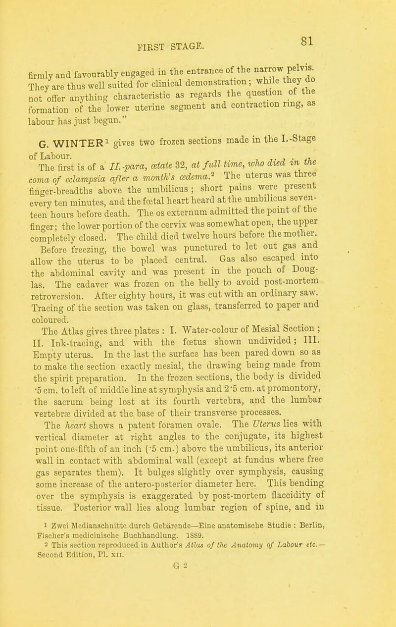 firmly and favonrably engaged in the entrance of the narrow pdv» They are thus well suited for clinical demonstration; while they do not offer anything characteristic as regards the question of the formation of the lower uterine segment and contraction rmg, as labour has just begun. G. WINTER1 gives two frozen sections made in the I.-Stage of Labour. . , The first is of a II.-para, cctate 32, at full time, who died m the coma of eclampsia after a month's oedema* The uterus was three finger-breadths above the umbilicus ; short pains were present every ten minutes, and the foetal heart heard at the umbilicus seven- teen hours before death. The os externum admitted the point of the finger; the lower portion of the cervix was somewhat open, the upper completely closed. The child died twelve hours before the mother. Before freezing, the bowel was punctured to let out gas and allow the uterus to be placed central. Gas also escaped into the abdominal cavity and was present in the pouch of Doug- las. The cadaver was frozen on the belly to avoid post-mortem retroversion. After eighty hours, it was cut with an ordinary saw. Tracing of the section was taken on glass, transferred to paper and coloured. The Atlas gives three plates : I. Water-colour of Mesial Section ; II. Ink-tracing, and with the fcetus shown undivided; III. Empty uterus. In the last the surface has been pared down so as to make the section exactly mesial, the drawing being made from the spirit preparation. In the frozen sections, the body is divided •5 cm. to left of middle line at symphysis and 25 cm. at promontory, the sacrum being lost at its fourth vertebra, and the lumbar vertebra divided at the base of their transverse processes. The heart shows a patent foramen ovale. The Uterus lies with vertical diameter at right angles to the conjugate, its highest point one-fifth of an inch ('5 cm.) above the umbilicus, its anterior wall in contact with abdominal wall (except at fundus where free gas separates them). It bulges slightly over symphysis, causing some increase of the antero-posterior diameter here. This bending over the symphysis is exaggerated by post-mortem fiaccidity of tissue. Posterior wall lies along lumbar region of spine, and in i Zwci Medianschnitte durch Gebiircnde—Eine anatomische Studie : Berlin, Fischer's medicinische Buchhandlung. 1889. - This section reproduced in Author's Atlas of the Anatomy of Labour etc.— Second Edition, PI. xn. G2