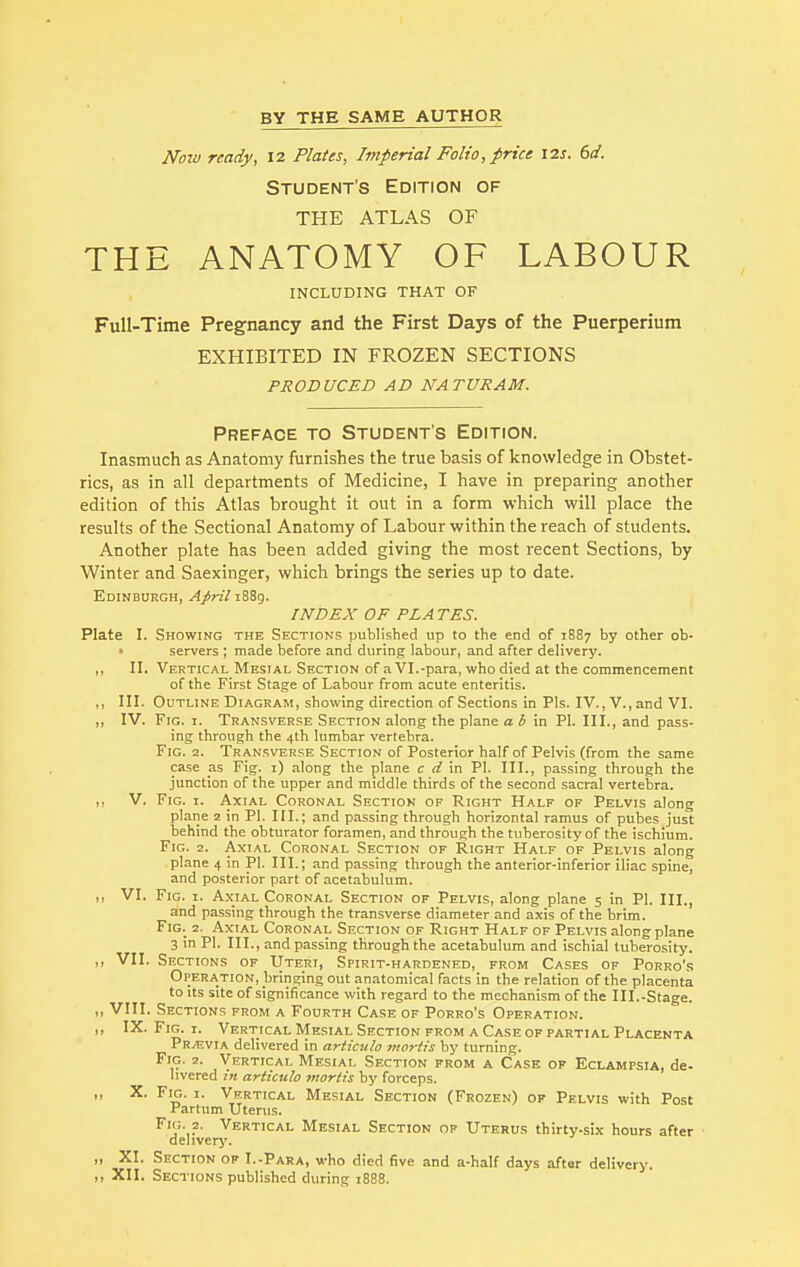 Now ready, 12 Plates, Imperial Folio, price 12s. 6d. Student's Edition of THE ATLAS OF THE ANATOMY OF LABOUR INCLUDING THAT OF Full-Time Pregnancy and the First Days of the Puerperium EXHIBITED IN FROZEN SECTIONS PRODUCED AD NATURAM. Preface to Student's Edition. Inasmuch as Anatomy furnishes the true basis of knowledge in Obstet- rics, as in all departments of Medicine, I have in preparing another edition of this Atlas brought it out in a form which will place the results of the Sectional Anatomy of Labour within the reach of students. Another plate has been added giving the most recent Sections, by Winter and Saexinger, which brings the series up to date. Edinburgh, April 1889. INDEX OF PLATES. Plate I. Showing the Sections published up to the end of 1887 by other ob- servers ; made before and during labour, and after delivery. „ II. Vertical Mesial Section of a VI.-para, who died at the commencement of the First Stage of Labour from acute enteritis. ,, III. Outline Diagram, showing direction of Sections in Pis. IV., V., and VI. „ IV. Fig. 1. Transverse Section along the plane a b in PI. III., and pass- ing through the 4th lumbar vertebra. Fig. 2. Transverse Section of Posterior half of Pelvis (from the same case as Fig. 1) along the plane c d in PI. III., passing through the junction of the upper and middle thirds of the second sacral vertebra. ,, V. Fig. 1. Axial Coronal Section of Right Half of Pelvis along plane 2 in PI. III.; and passing through horizontal ramus of pubes just behind the obturator foramen, and through the tuberosity of the ischium. Fig. 2. Axial Coronal Section of Right Half of Pelvis along plane 4 in PI. III.; and passing through the anterior-inferior iliac spine, and posterior part of acetabulum. ,, VI. Fig. 1. Axial Coronal Section of Pelvis, along plane 5 in PI. III., and passing through the transverse diameter and axis of the brim. Fig. 2. Axial Coronal Section of Right Half of Pelvis along plane 3 in PI. III., and passing through the acetabulum and ischial tuberosity. ,, VII. Sections of Uteri, Spirit-hardened, from Cases of Porro's Operation, bringing out anatomical facts in the relation of the placenta to its site of significance with regard to the mechanism of the III.-Stage. ,, VIII. Sections from a Fourth Case of Porro's Operation. ,, IX. Fig. 1. Vertical Mesial Section from a Case of partial Placenta Previa delivered in articulo mortis by turning. Fig. 2. Vertical Mesial Section from a Case of Eclampsia, de- livered in articulo mortis by forceps. ,, X. Fig. 1. Vertical Mesial Section (Frozen) of Pelvis with Post Partum Uterus. Fig. 2. Vertical Mesial Section op Uterus thirty-six hours after delivery. „ XI. Section of I.-Para, who died five and a-half days aftar delivery. ,, XII. Sections published during 1888.