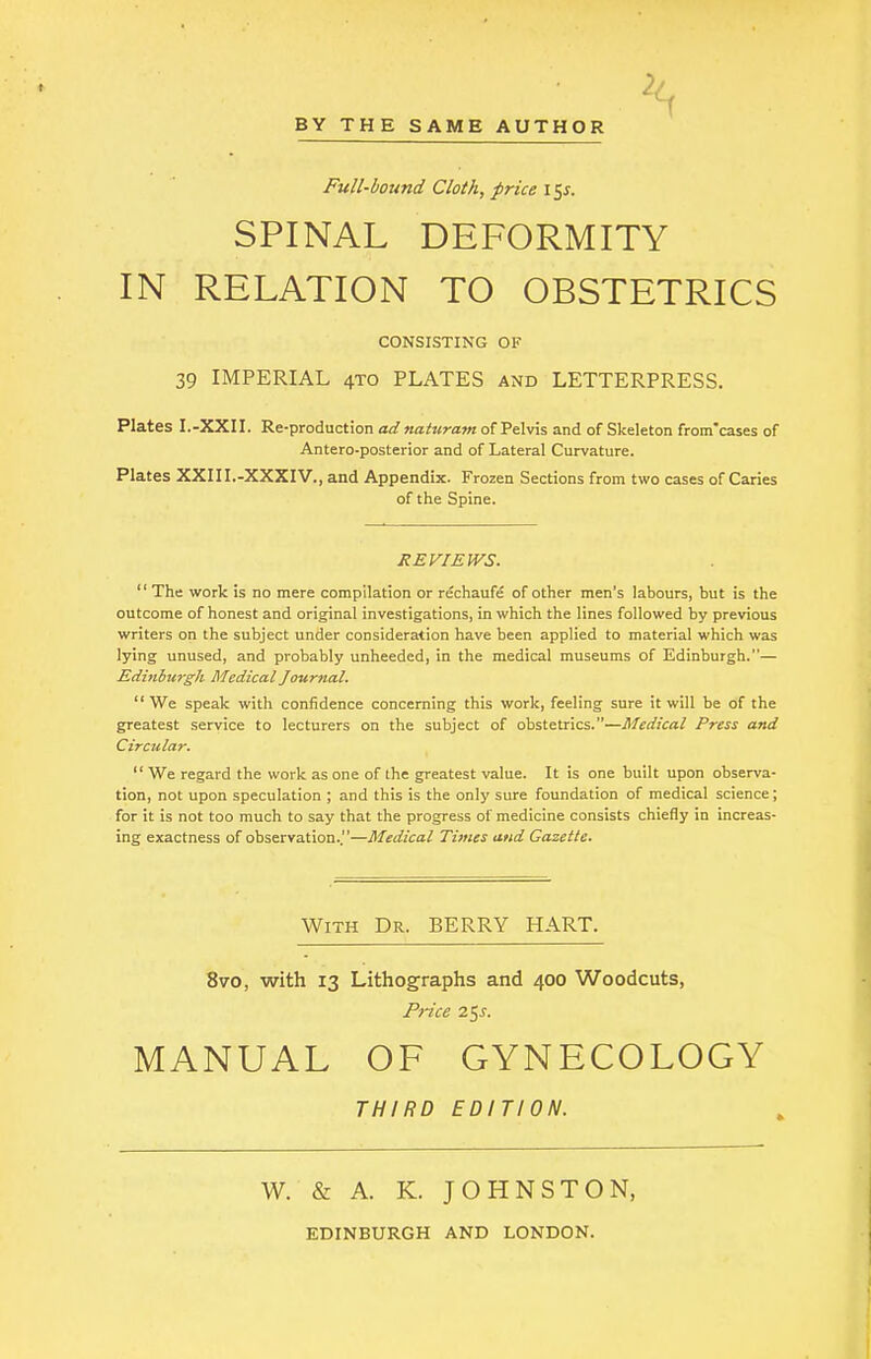 Full-bound Cloth, price \^s. SPINAL DEFORMITY IN RELATION TO OBSTETRICS CONSISTING OF 39 IMPERIAL 4T0 PLATES and LETTERPRESS. Plates I.-XXII. Re-production ad naturam of Pelvis and of Skeleton from'cases of Antero-posterior and of Lateral Curvature. Plates XXII I.-XXXIV., and Appendix. Frozen Sections from two cases of Caries of the Spine. REVIEWS.  The work is no mere compilation or rechaufe of other men's labours, but is the outcome of honest and original investigations, in which the lines followed by previous writers on the subject under consideration have been applied to material which was lying unused, and probably unheeded, in the medical museums of Edinburgh.— Edinburgh Medical Journal. We speak with confidence concerning this work, feeling sure it will be of the greatest service to lecturers on the subject of obstetrics.—Medical Press and Circular.  We regard the work as one of the greatest value. It is one built upon observa- tion, not upon speculation ; and this is the only sure foundation of medical science; for it is not too much to say that the progress of medicine consists chiefly in increas- ing exactness of observation..—Medical Times and Gazette. With Dr. BERRY HART. 8vo, with 13 Lithographs and 400 Woodcuts, Price 25s. MANUAL OF GYNECOLOGY THIRD EDITION. W. & A. K. JOHNSTON, EDINBURGH AND LONDON.