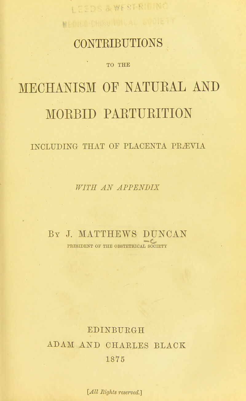 '/Yt SI ' CONTEIBUTIONS TO THE MECHANISM OF NATUEAL AND MOEBID PAETURITION INCLUDING THAT OF PLACENTA PEiEVIA WITH AN APPENDIX By J. MATTHEWS DUNCAN PRESIDENT OF THE OBSTETBICAL SOCIETT EDINBUEGH ADAM AND CHAELES BLACK 1875 [All Rights reserved.l