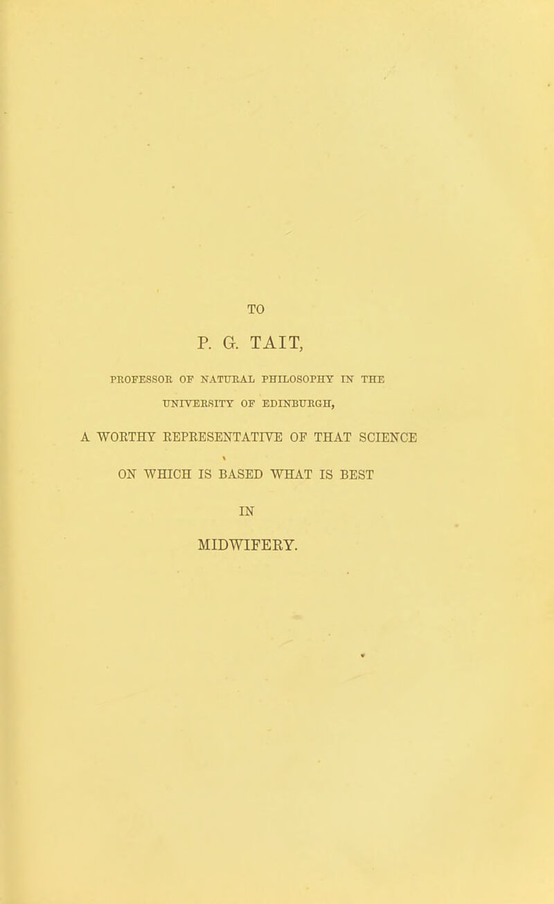TO P. G. TAIT, PROFESSOR OF NATURAL PHILOSOPHY IN THE UNITERSITY OF EDINBURGH, A WORTHY REPRESENTATIVE OF THAT SCIENCE ON WHICH IS BASED WHAT IS BEST IN MIDWIFERY.