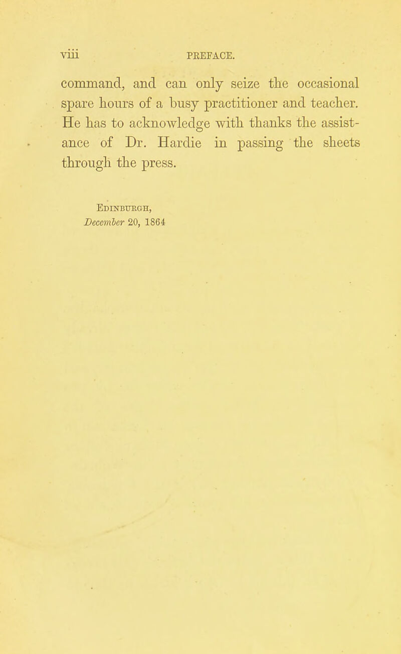 command, and can only seize tlie occasional spare liours of a busy practitioner and teacher. He has to acknowledge with thanks the assist- ance of Dr. Hardie in passing the sheets through the press. Edinbttegh, December 20, 1864