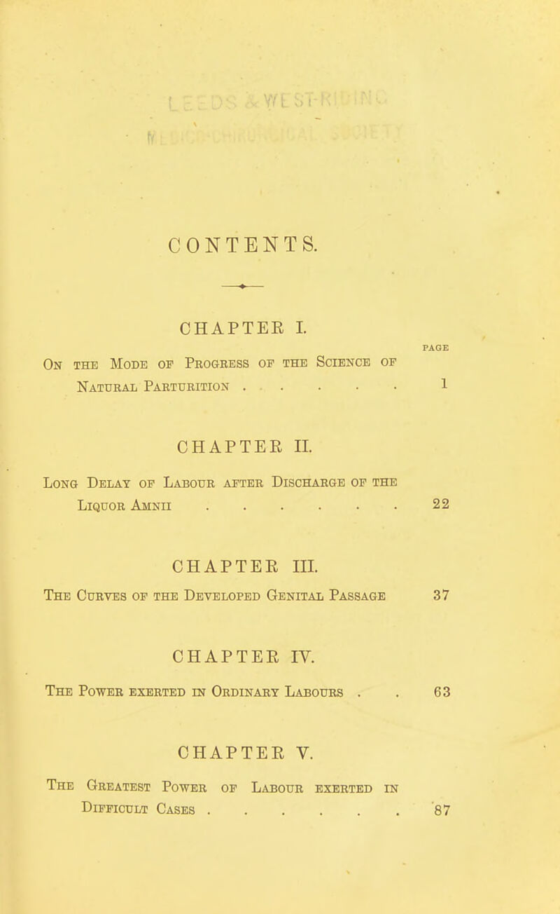 CONTENTS. CHAPTER I. PAGE On the Mode of Progress of the Science of Natural Parturition ... . . . 1 CHAPTER n. Long Delay op Labour after Discharge of the Liquor Amnii 22 CHAPTER m. The Curves of the Developed Genital Passage 37 CHAPTER IV. The Power exerted m Ordinary Labours . . 63 CHAPTER V. The Greatest Power of Labour exerted in Difficult Cases 87