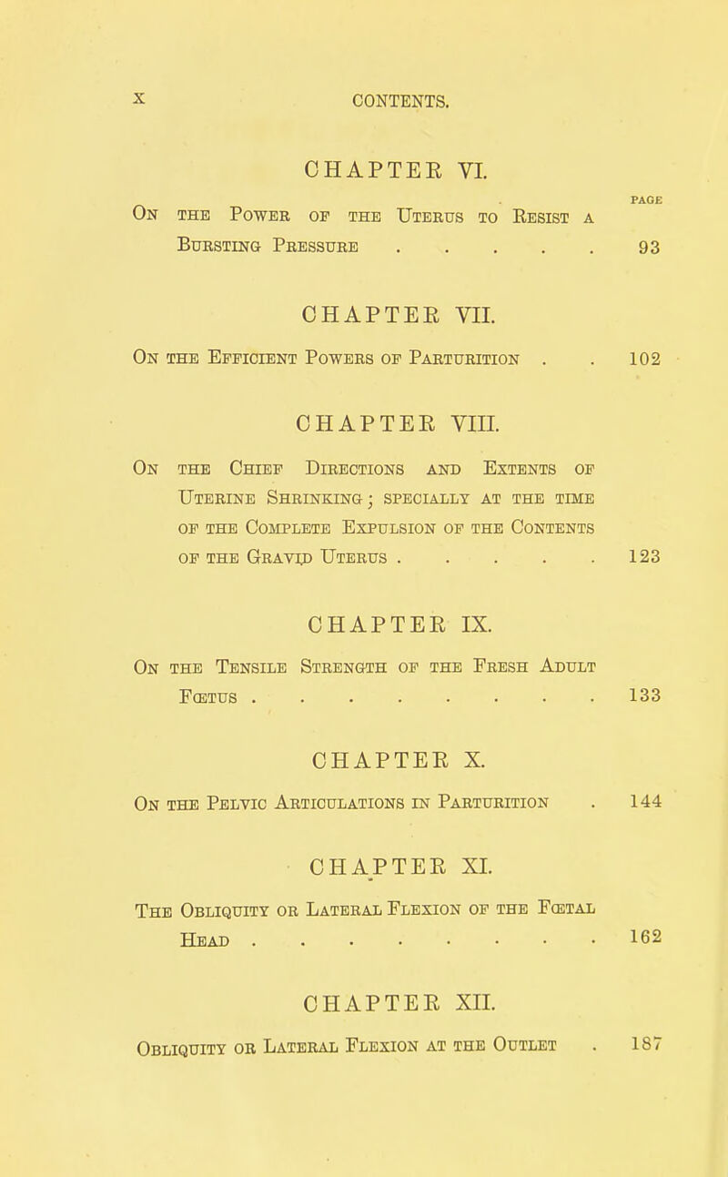 CHAPTEE VI. PAGE On the Power op the Uterus to Kesist a Bursting Pressure 93 CHAPTEE VII. On the Efficient Powers of Parturition . . 102 CHAPTEE VIII. On the Chief Directions and Extents of Uterine Shrinking; specially at the time OP THE Complete Expulsion of the Contents of the Gravip Uterus 123 CHAPTEE IX. On the Tensile Strength op the Fresh Adult FcETUS 133 CHAPTEE X. On the Pelvic Articulations in Parturition . 144 CHAPTEE XI. The Obliquity or Lateral Flexion of the Fcetal Head 162 CHAPTEE XII. Obliquity or Lateral Flexion at the Outlet . 187