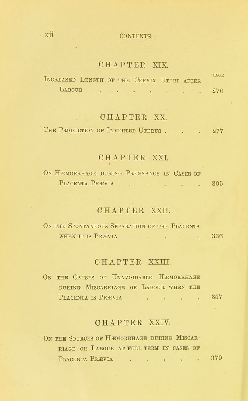 CHAPTEE XIX. PAGE Increased Length of the Cervix Uteri after Labour ....... 270 CHAPTEE XX. The Production of Inverted Uterus . . . 277 CHAPTEE XXI. On Haemorrhage during Pregnancy in Cases of Placenta Previa . . . . .305 CHAPTEE XXII. On the Spontaneous Separation op the Placenta WHEN IT IS PRiEVIA 336 CHAPTEE XXIII. On the Causes of Unavoidable Hemorrhage DURING Miscarriage or Labour when the Placenta is Pr^evia 357 CHAPTEE XXIV. On the Sources of Haemorrhage during Miscar- riage OR Labour at full term in cases of Placenta Pr^evia 379