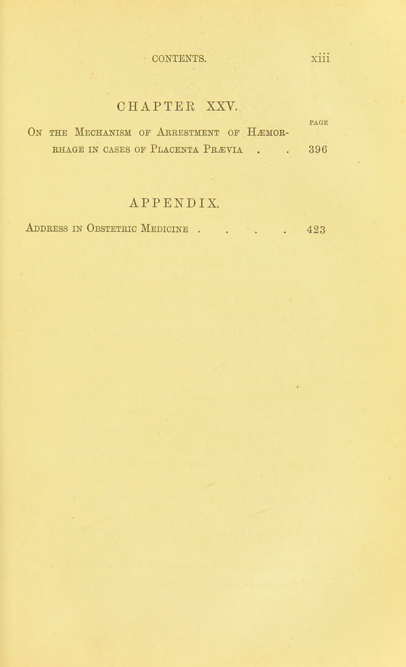 CHAPTER XXV. PAGE On the Mechanism op Arrestment of Hemor- rhage IN CASES OP Placenta Previa . . 396 APPENDIX. Address in Obstetric Medicine . . . .423