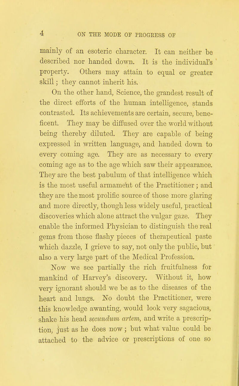 mainly of an esoteric character. It can neither be described nor handed down. It is the individual's property. Others may attain to equal or greater skin ; they cannot inherit his. On the other hand, Science, the grandest result of the direct efforts of the human intelligence, stands contrasted. Its achievements are certain, secure, bene- ficent. They may be diffused over the world without being thereby diluted. They are capable of being expressed in written language, and handed down to every coming age. They are as necessary to every coming age as to the age which saw their appearance. They are the best pabulura of that intelligence which is the most useful armament of the Practitioner; and they are the most prolific source of those more glaring and more directly, though less widely useful, practical discoveries which alone attract the vulgar gaze. They enable the informed Physician to distinguish the real gems from those flashy pieces of therapeutical paste which dazzle, I grieve to say, not only the public, but' also a very large part of the Medical Profession. Now we see partially the rich fruitfulness for mankind of Harvey's discovery. Without it, how very ignorant should we be as to the diseases of the heart and lungs. No doubt the Practitioner, were this knowledge awanting, would look very sagacious, shake his head secundum artem, and write a prescrip- tion, just as he does now; but what value could be attached to the advice or prescrii^tions of one so