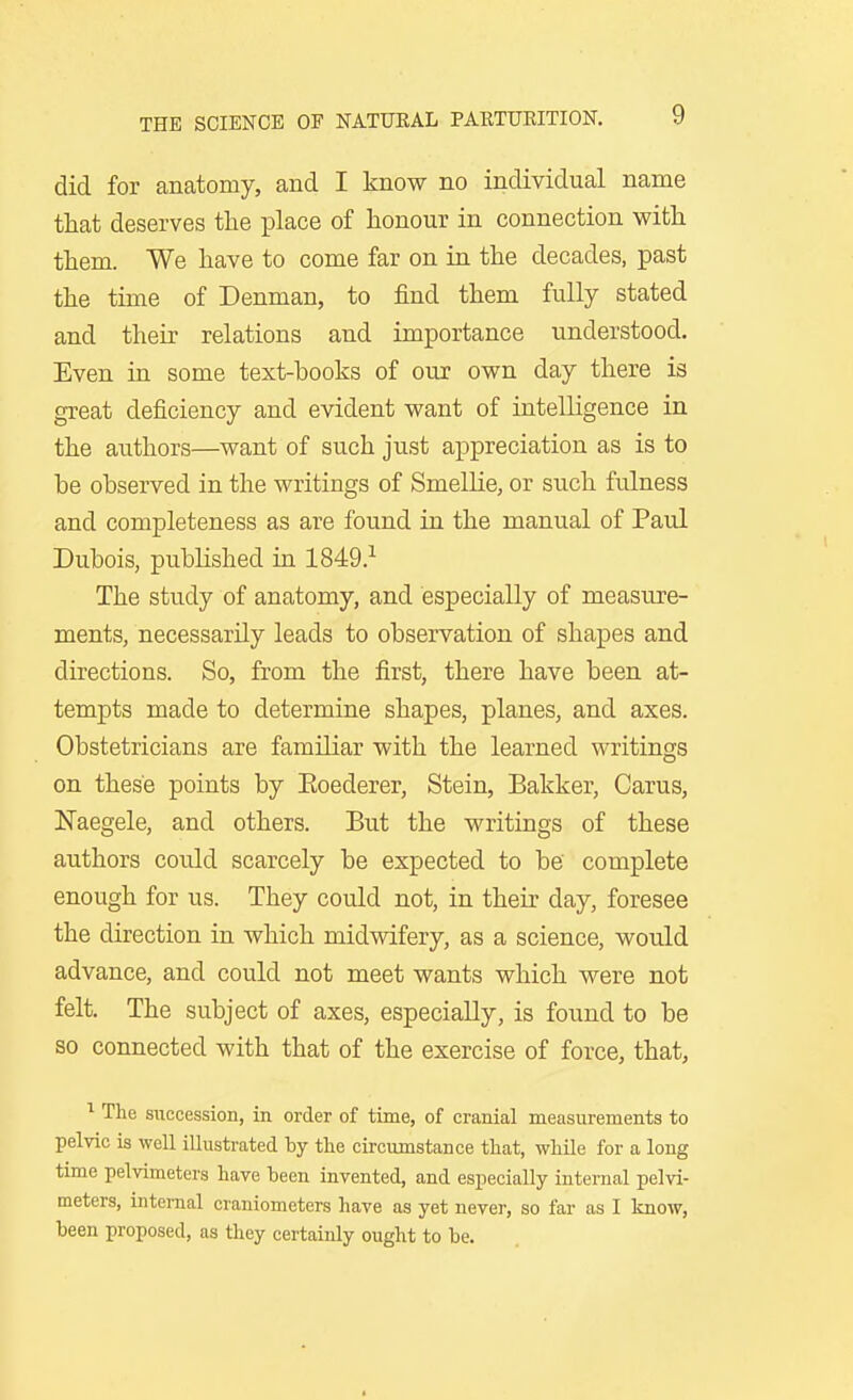 did for anatomy, and I know no individual name that deserves the place of honour in connection with them. We have to come far on in the decades, past the time of Denman, to find them fully stated and their relations and importance understood. Even in some text-books of our own day there is great deficiency and evident want of intelligence in the authors—want of such just appreciation as is to be observed in the writings of Smellie, or such fulness and completeness as are found in the manual of Paul Dubois, published in 1849.^ The study of anatomy, and especially of measure- ments, necessarily leads to observation of shapes and directions. So, from the first, there have been at- tempts made to determine shapes, planes, and axes. Obstetricians are familiar with the learned writings on these points by Eoederer, Stein, Balcker, Carus, Naegele, and others. But the writings of these authors could scarcely be exjjected to be' complete enough for us. They could not, in their day, foresee the direction in which midwifery, as a science, would advance, and could not meet wants which were not felt. The subject of axes, especially, is found to be so connected with that of the exercise of force, that, The succession, in order of time, of cranial measurements to pelvic is well illustrated by the circumstance that, while for a long time pelvimeters have been invented, and especially internal pelvi- meters, internal craniometers have as yet never, so far as I know, been proposed, as they certainly ought to be.