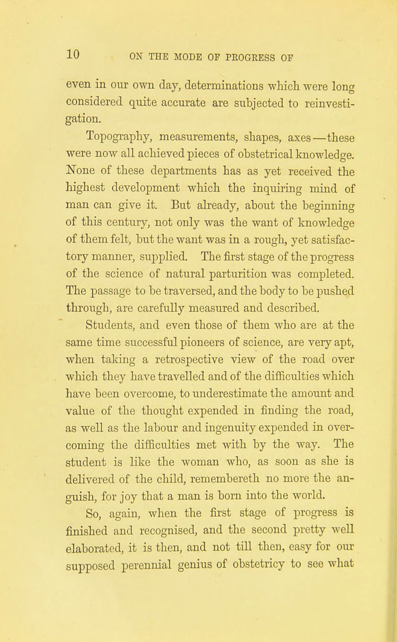 even in our own day, determinations whicli were long considered quite accurate are subjected to reinvesti- gation. Topography, measurements, shapes, axes—these were now all achieved pieces of obstetrical knowledge. None of these departments has as yet received the highest development which the inquiring mind of man can give it. But already, about the beginning of this century, not only was the want of knowledge of them felt, but the want was in a rough, yet satisfac- tory manner, supplied. The first stage of the progress of the science of natural parturition was completed. The passage to be traversed, and the body to be pushed through, are carefully measured and described. Students, and even those of them who are at the same time successful pioneers of science, are very apt, when taking a retrospective view of the road over which they have travelled and of the difficulties which have been overcome, to underestimate the amount and value of the thought expended in finding the road, as well as the labour and ingenuity expended in over- coming the difficulties met with by the way. The student is like the woman who, as soon as she is delivered of the child, remembereth no more the an- guish, for joy that a man is born into the world. So, again, when the first stage of progress is finished and recognised, and the second pretty well elaborated, it is then, and not till then, easy for our supposed perennial genius of obstetricy to see what