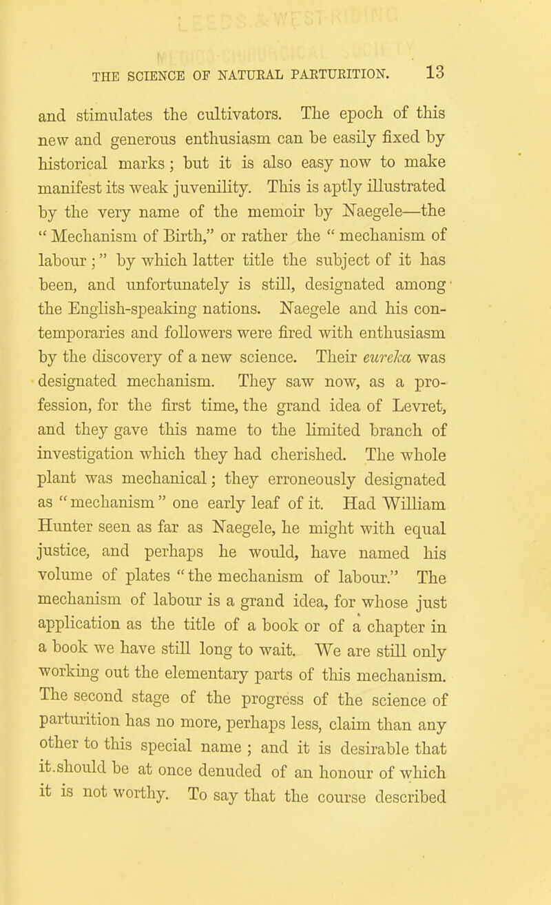 and stimulates the cultivators. The epoch of this new and generous enthusiasm can be easily fixed by- historical marks; but it is also easy now to make manifest its weak juvenility. This is aptly illustrated by the very name of the memoir by ITaegele—the  Mechanism of Birth, or rather the  mechanism of labour ; by which latter title the subject of it has been, and unfortunately is still, designated among' the English-speaking nations. ISTaegele and his con- temporaries and followers were fired with enthusiasm by the discovery of a new science. Their eurelca was designated mechanism. They saw now, as a pro- fession, for the first time, the grand idea of Levret, and they gave this name to the limited branch of investigation which they had cherished. The whole plant was mechanical; they erroneously designated as  mechanism  one early leaf of it. Had William Hunter seen as far as Naegele, he might with equal justice, and perhaps he would, have named his volume of plates  the mechanism of labour. The mechanism of labour is a grand idea, for whose just application as the title of a book or of a chapter in a book we have still long to wait. We are still only working out the elementary parts of this mechanism. The second stage of the progress of the science of parturition has no more, perhaps less, claim than any other to this special name ; and it is desirable that it.should be at once denuded of an honour of which it is not worthy. To say that the course described