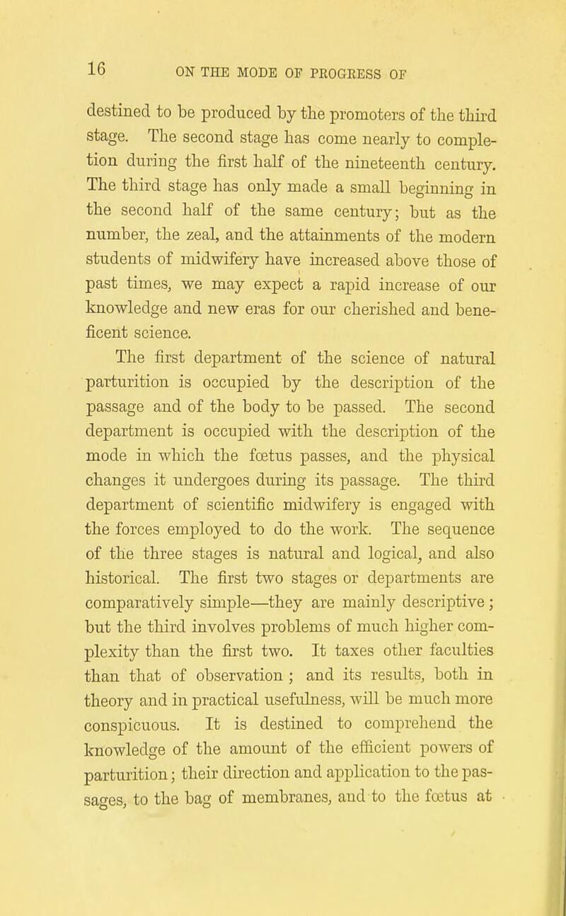 destined to be produced by the promoters of the third stage. The second stage has come nearly to comple- tion during the first half of the nineteenth century. The third stage has only made a small beginning in the second half of the same century; but as the number, the zeal, and the attainments of the modern students of midwifery have increased above those of past times, we may expect a rapid increase of our knowledge and new eras for our cherished and bene- ficent science. The first department of the science of natural parturition is occupied by the description of the passage and of the body to be passed. The second department is occupied with the description of the mode in which the foetus passes, and the physical changes it undergoes during its passage. The third department of scientific midwifery is engaged with the forces employed to do the work. The sequence of the three stages is natural and logical^ and also historical. The first two stages or departments are comparatively simple—they are mainly descriptive ; but the third involves problems of much higher com- plexity than the first two. It taxes other faculties than that of observation ; and its results, both in theory and in practical usefulness, will be much more conspicuous. It is destined to comprehend the knowledge of the amount of the efi&cient powers of parturition; their direction and application to the pas- sages, to the bag of membranes, and to the foetus at