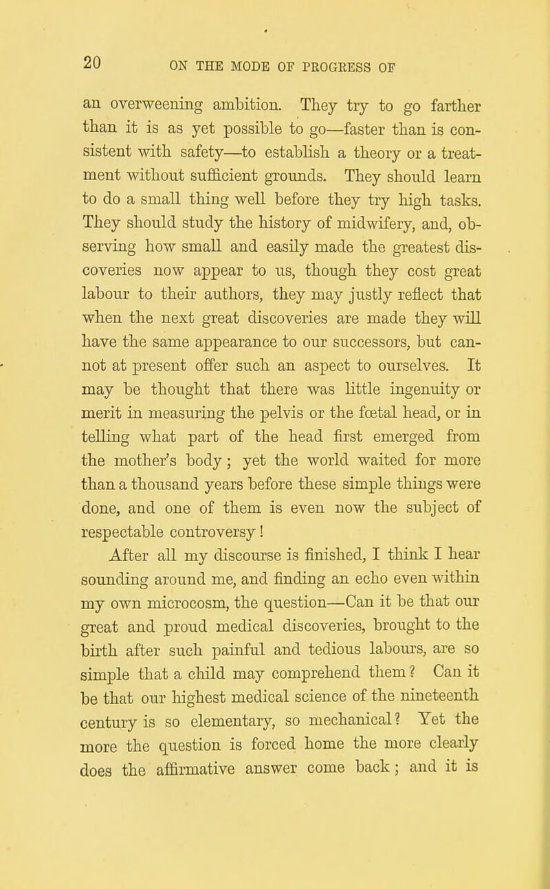an overweening ambition. They try to go farther than it is as yet possible to go—faster than is con- sistent with safety—to establish a theory or a treat- ment without sufficient grounds. They should learn to do a small thing well before they try high tasks. They should study the history of midwifery, and, ob- serving how small and easUy made the greatest dis- coveries now appear to us, though they cost great labour to their authors, they may justly reflect that when the next great discoveries are made they will have the same appearance to our successors, but can- not at present offer such an aspect to ourselves. It may be thought that there was little ingenuity or merit in measuring the pelvis or the foetal head, or in telling what part of the head first emerged from the mother's body; yet the world waited for more than a thousand years before these simple things were done, and one of them is even now the subject of respectable controversy! After all my discourse is finished, I think I hear sounding around me, and finding an echo even within my own microcosm, the question—Can it be that our great and proud medical discoveries, brought to the birth after such painful and tedious labours, are so simple that a child may comprehend them ? Can it be that our highest medical science of the nineteenth century is so elementary, so mechanical ? Yet the more the question is forced home the more clearly does the affirmative answer come back; and it is