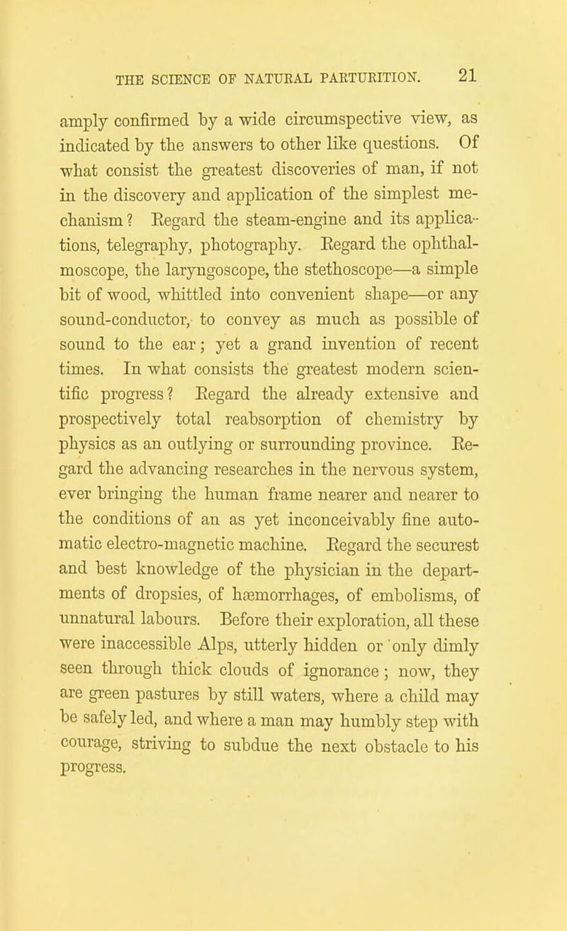 amply confirmed by a wide circumspective view, as indicated by the answers to other like questions. Of what consist the greatest discoveries of man, if not in the discovery and application of the simplest me- chanism ? Regard the steam-engine and its applica- tions, telegraphy, photography. Eegard the ophthal- moscope, the laryngoscope, the stethoscope—a simple bit of wood, whittled into convenient shape—or any sound-conductor, to convey as much as possible of sound to the ear; yet a grand invention of recent times. In what consists the greatest modern scien- tific progress? Eegard the already extensive and prospectively total reabsorption of chemistry by physics as an outlying or surrounding province. Ee- gard the advancing researches in the nervous system, ever bringing the human frame nearer and nearer to the conditions of an as yet inconceivably fine auto- matic electro-magnetic machine. Eegard the securest and best knowledge of the physician in the depart- ments of dropsies, of haemorrhages, of embolisms, of unnatural labours. Before their exploration, all these were inaccessible Alps, utterly hidden or only dimly seen through thick clouds of ignorance; now, they are green pastures by still waters, where a child may be safely led, and where a man may humbly step with courage, striving to subdue the next obstacle to his progress.