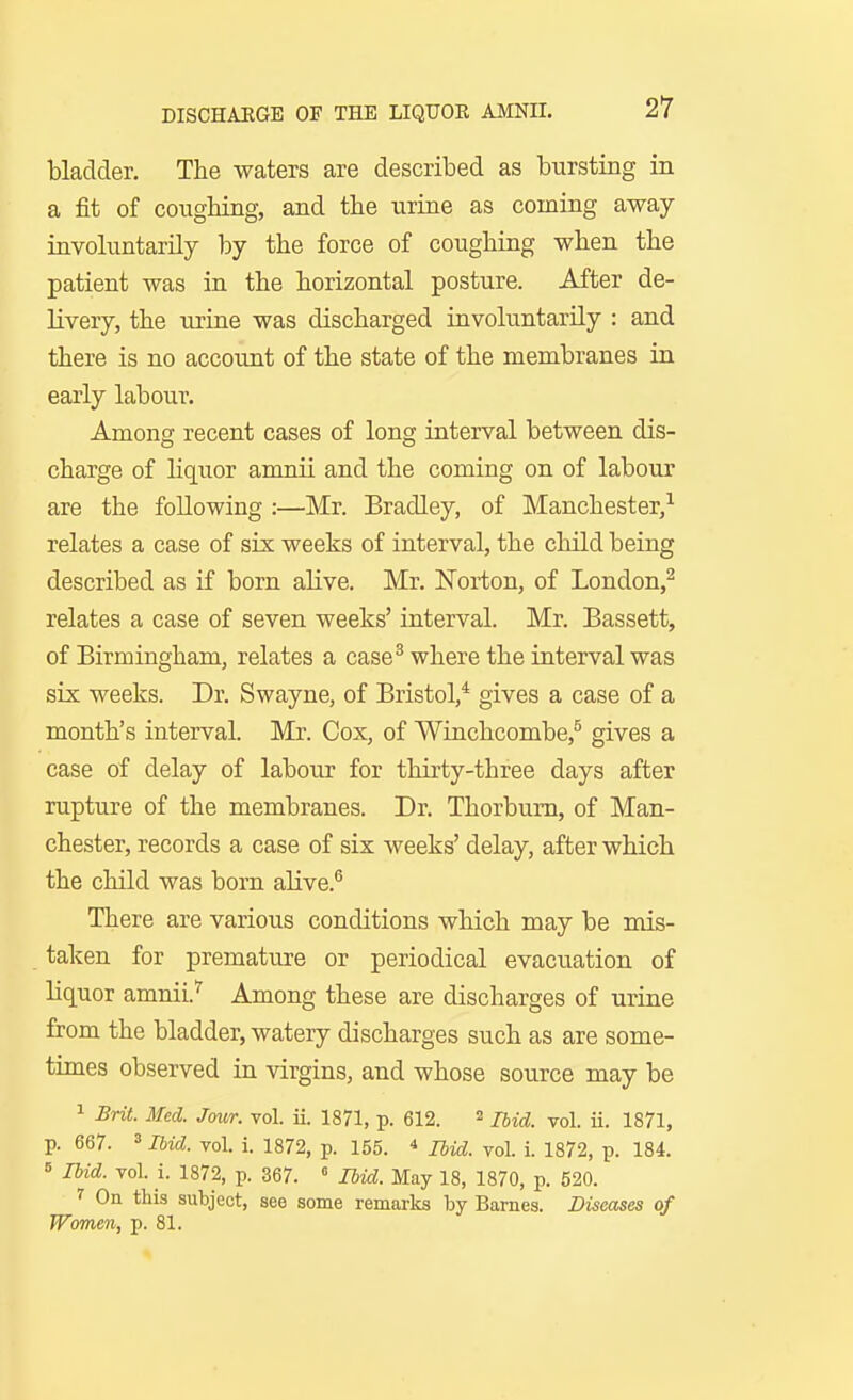 bladder. The waters are described as bursting in a fit of coughing, and the urine as coming away involuntarily by the force of coughing when the patient was in the horizontal posture. After de- livery, the urine was discharged involuntarily : and there is no account of the state of the membranes in early labour. Among recent cases of long interval between dis- charge of liquor amriii and the coming on of labour are the following :—Mr. Bradley, of Manchester,-^ relates a case of six weeks of interval, the child being described as if born ahve. Mr. Norton, of London,^ relates a case of seven weeks' interval. Mr. Bassett, of Birmingham, relates a case^ where the interval was six weeks. Dr. Swayne, of Bristol,* gives a case of a month's interval. Mr. Cox, of Winchcombe,^ gives a case of delay of labour for thirty-three days after rupture of the membranes. Dr. Thorbum, of Man- chester, records a case of six weeks' delay, after which the child was born aHve.^ There are various conditions which may be mis- taken for premature or periodical evacuation of Uquor amnii.'^ Among these are discharges of urine from the bladder, watery discharges such as are some- times observed in virgins, and whose source may be 1 Brit. Med. Jour. vol. ii. 1871, p. 612. 2 ^ 1871^ p. 667. »Ibid. vol. i. 1872, p. 155. * jua. vol. i. 1872, p. 184. 6 Ibid. vol. i. 1872, p. 367. » IMd. May 18, 1870, p. 520. 7 On this subject, see some remarks by Barnes. Diseases of Women, p. 81.