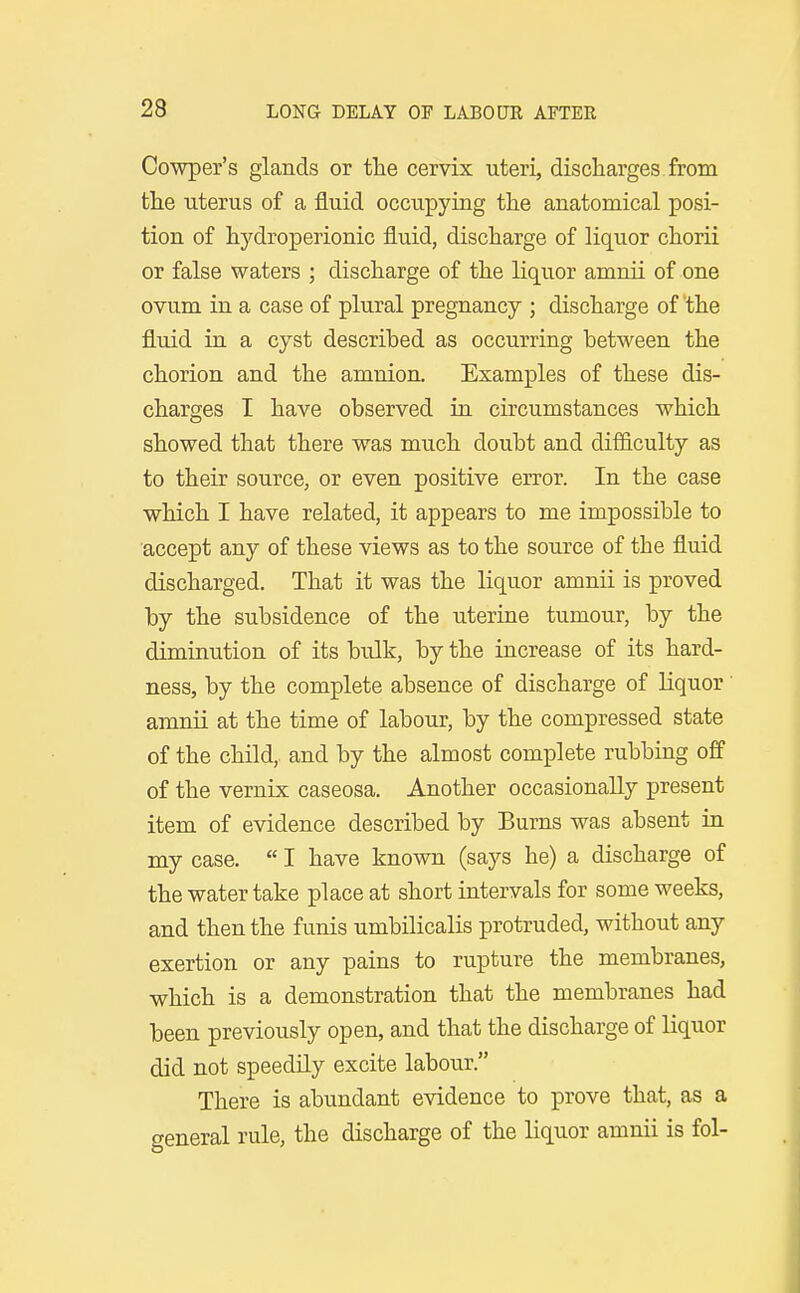 Cowper's glands or the cervix uteri, discharges from tlie uterus of a fluid occupying tlie anatomical posi- tion of hydroperionic fluid, discharge of liquor chorii or false waters ; discharge of the liquor amnii of one ovum in a case of plural pregnancy ; discharge of the fluid in a cyst described as occurring between the chorion and the amnion. Examples of these dis- charges I have observed in circumstances which showed that there was much doubt and difficulty as to their source, or even positive error. In the case which I have related, it appears to me impossible to accept any of these views as to the source of the fluid discharged. That it was the liquor amnii is proved by the subsidence of the uterine tumour, by the diminution of its bulk, by the increase of its hard- ness, by the complete absence of discharge of liquor amnii at the time of labour, by the compressed state of the child,, and by the almost complete rubbing off of the vernix caseosa. Another occasionally present item of evidence described by Burns was absent in my case.  I have known (says he) a discharge of the water take place at short intervals for some weeks, and then the funis umbilicalis protruded, without any exertion or any pains to rupture the membranes, which is a demonstration that the membranes had been previously open, and that the discharge of liquor did not speedily excite labour. There is abundant evidence to prove that, as a ceneral rule, the discharge of the liquor amnii is fol-