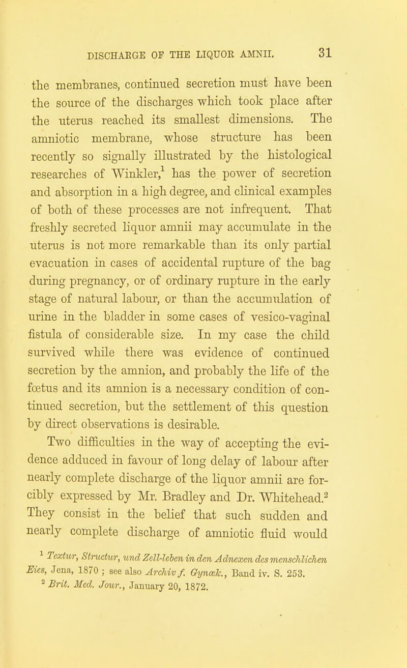 tlie membranes, continued secretion must Lave been the source of the discharges which took place after the uterus reached its smallest dimensions. The amniotic membrane, whose structure has been recently so signally illustrated by the histological researches of Winkler/ has the power of secretion and absorption in a high degree, and clinical examples of both of these processes are not infrequent. That freshly secreted liquor amnii may accumulate in the uterus is not more remarkable than its only partial evacuation in cases of accidental rupture of the bag during pregnancy, or of ordinary rupture in the early stage of natural labour, or than the accumulation of urine in the bladder in some cases of vesico-vaginal fistula of considerable size. In my case the child survived while there was evidence of continued secretion by the amnion, and probably the life of the fcetus and its amnion is a necessary condition of con- tinued secretion, but the settlement of this question by direct observations is desirable. Two difficulties in the way of accepting the evi- dence adduced in favour of long delay of labour after nearly complete discharge of the liquor amnii are for- cibly expressed by Mr. Bradley and Dr. Whitehead.^ They consist in the beKef that such sudden and nearly complete discharge of amniotic fluid would 1 Tcxtur, StruduT, undZcU-lcbminden Adnexendcsmenschliclien Eies, Jena, 1870 ; see also Archivf. Gynmlc, Band iv. S. 253. ^ Brit. Med. Jour., January 20, 1872.