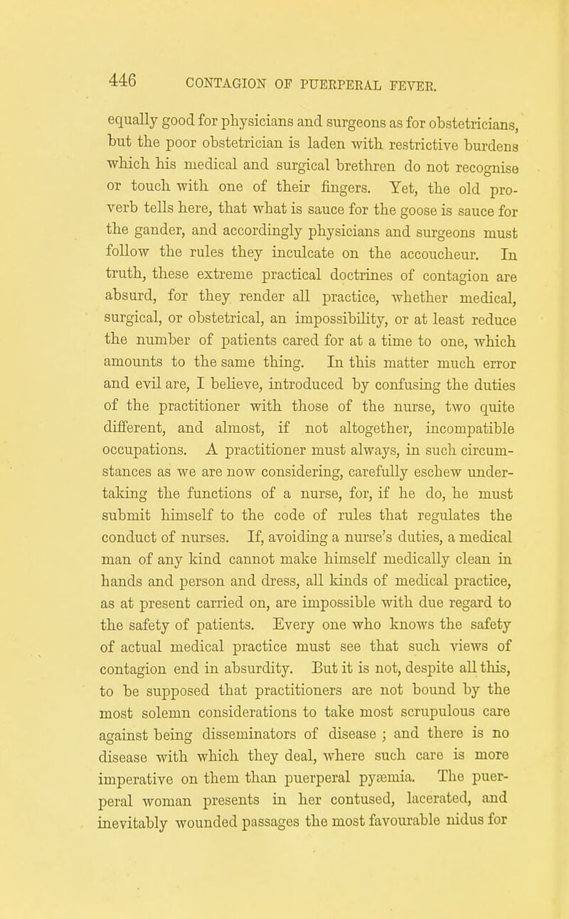 equally good for physicians and surgeons as for obstetricians, but the poor obstetrician is laden with restrictive burdens which Ms medical and surgical brethren do not recognise or touch with one of their fingers. Yet, the old pro- verb tells here, that what is sauce for the goose is sauce for the gander, and accordingly physicians and surgeons must follow the rules they inculcate on the accoucheur. In truth, these extreme practical doctrines of contagion are absurd, for they render all practice, whether medical, surgical, or obstetrical, an impossibility, or at least reduce the number of patients cared for at a time to one, which amounts to the same thing. In this matter much error and evil are, I beheve, introduced by confusing the duties of the practitioner with those of the nurse, two quite different, and almost, if not altogether, incompatible occupations. A practitioner must always, in such circum- stances as we are now considering, carefully eschew under- taking the functions of a nurse, for, if he do, he must submit himself to the code of rules that regulates the conduct of nurses. If, avoiding a nurse's duties, a medical man of any kind cannot make himself medically clean in hands and person and dress, all kinds of medical practice, as at present carried on, are impossible with due regard to the safety of patients. Every one who knows the safety of actual medical practice must see that such views of contagion end in absurdity. But it is not, despite all this, to be supposed that practitioners are not bound by the most solemn considerations to take most scrupulous care against being disseminators of disease ; and there is no disease with which they deal, where such care is more imperative on them than puerperal pytemia. The puer- peral woman presents in her contused, lacerated, and inevitably wounded passages the most favourable nidus for