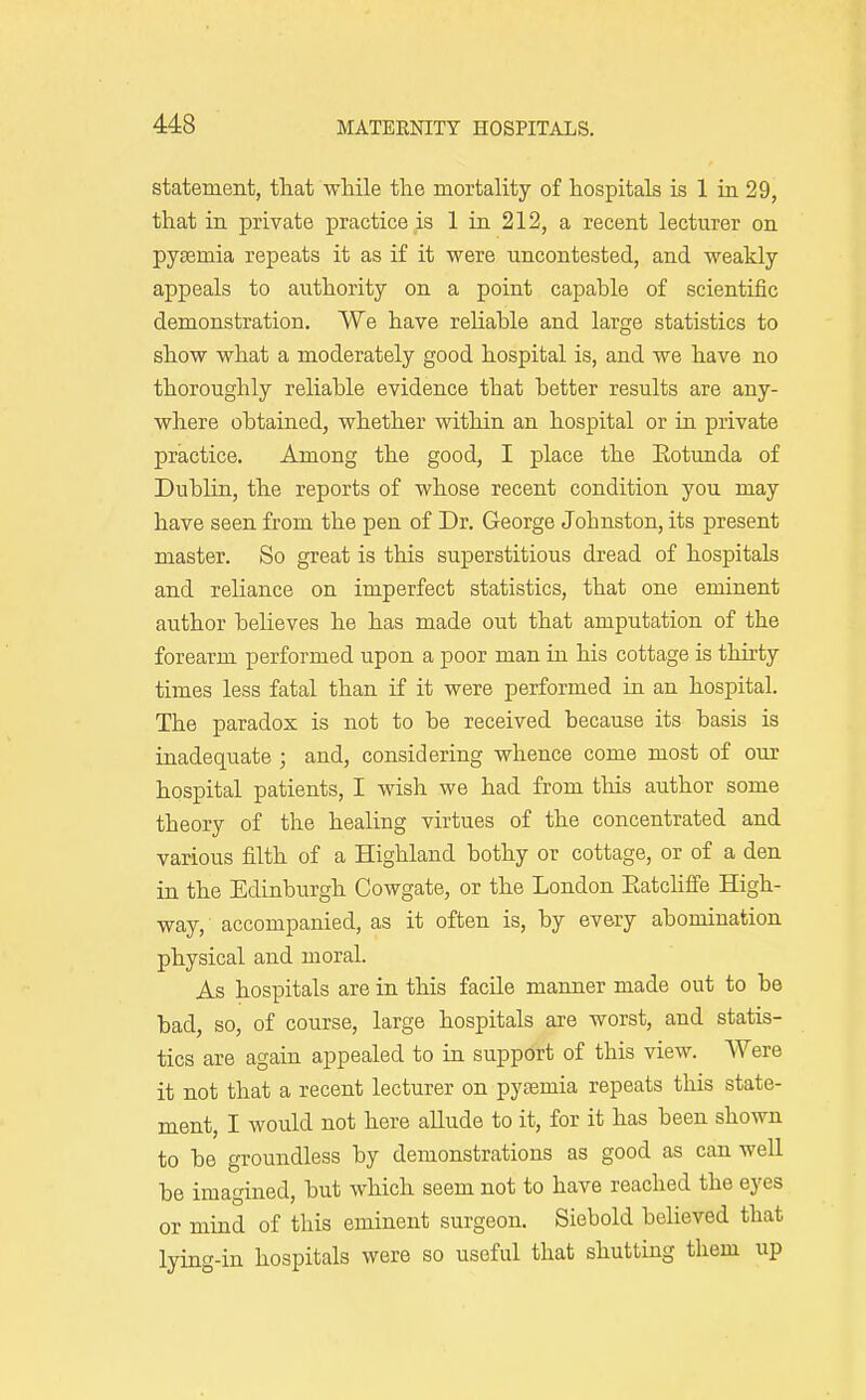 statement, tliat while the mortality of hospitals is 1 in. 29, that in private practice is 1 in 212, a recent lecturer on pjEemia repeats it as if it were uncontested, and weakly appeals to authority on a point capable of scientific demonstration. We have reliable and large statistics to show what a moderately good hospital is, and we have no thoroughly reliable evidence that better results are any- where obtained, whether within an hospital or in private practice. Among the good, I place the Eotunda of DubUn, the reports of whose recent condition you may have seen from the pen of Dr. George Johnston, its present master. So great is this superstitious dread of hospitals and reliance on imperfect statistics, that one eminent author believes he has made out that amputation of the forearm performed upon a poor man in his cottage is thirty times less fatal than if it were performed in an hospital. The paradox is not to be received because its basis is inadequate ; and, considering whence come most of our hospital patients, I wish we had from tliis author some theory of the healing virtues of the concentrated and various filth of a Highland bothy or cottage, or of a den in the Edinburgh Cowgate, or the London Eatchffe High- way, accompanied, as it often is, by every abomination physical and moral. As hospitals are in this facile manner made out to be bad, so, of course, large hospitals are worst, and statis- tics are again appealed to iu support of this view. Were it not that a recent lecturer on pyoemia repeats this state- ment, I would not here allude to it, for it has been shown to be groundless by demonstrations as good as can well be imagined, but which seem not to have reached the eyes or mind of this eminent surgeon. Siebold believed that lying-in hospitals were so useful that shutting them up
