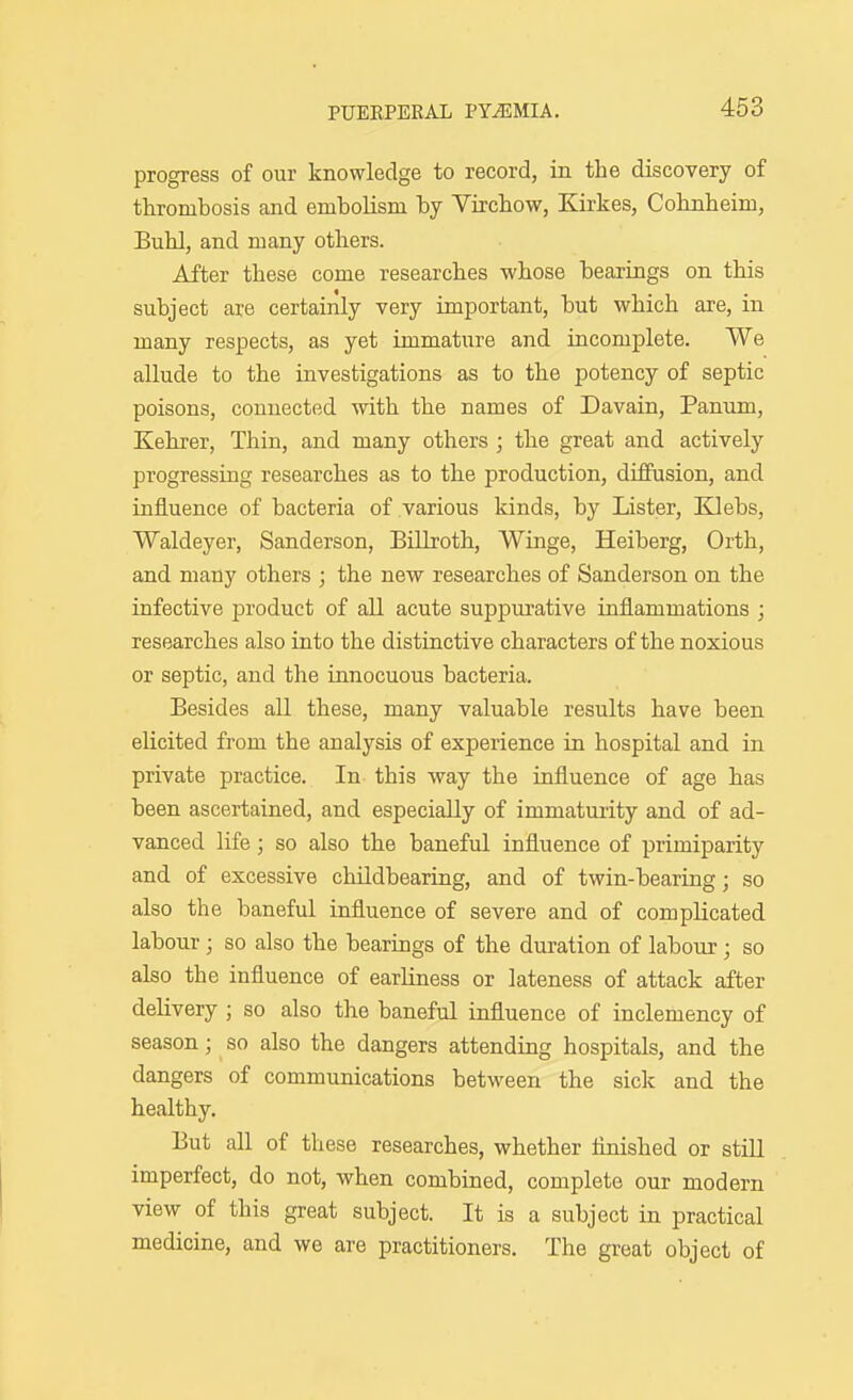 progress of our knowledge to record, in the discovery of thrombosis and embolism by Yirchow, Kirkes, Cohnheim, Buhl, and many others. After these come researches -whose bearings on this subject are certainly very important, but which are, in many respects, as yet immature and incomplete. We allude to the investigations as to the potency of septic poisons, connected with the names of Davain, Panum, Kehrer, Thin, and many others ; the great and actively progressing researches as to the production, diffusion, and influence of bacteria of various kinds, by Lister, Ellebs, Waldeyer, Sanderson, Billroth, Winge, Heiberg, Orth, and many others ; the new researches of Sanderson on the infective product of all acute suppurative inflammations ; researches also into the distinctive characters of the noxious or septic, and the innocuous bacteria. Besides all these, many valuable results have been elicited from the analysis of experience in hospital and in private practice. In this way the influence of age has been ascertained, and especially of immaturity and of ad- vanced life; so also the baneful influence of primiparity and of excessive childbearing, and of twin-bearing; so also the baneful influence of severe and of complicated labour; so also the bearings of the duration of labour; so also the influence of earHness or lateness of attack after delivery ; so also the baneful influence of inclemency of season; so also the dangers attending hospitals, and the dangers of communications between the sick and the healthy. But all of these researches, whether finished or still imperfect, do not, when combined, complete our modern view of this great subject. It is a subject in practical medicine, and we are practitioners. The great object of