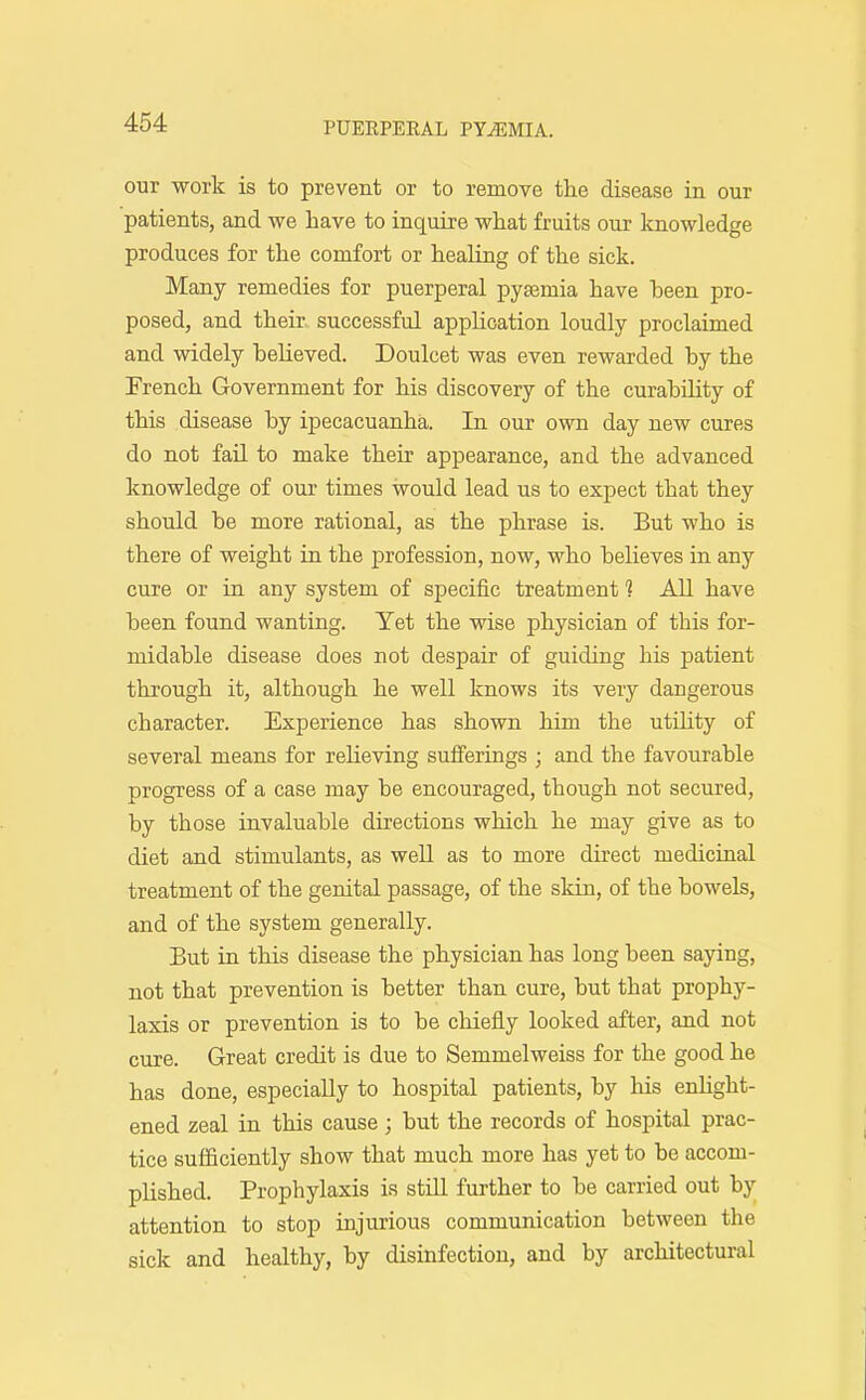 our work is to prevent or to remove tlie disease in our patients, and we have to inquire what fruits our knowledge produces for the comfort or healing of the sick. Many remedies for puerperal pyaamia have been pro- posed, and their successful application loudly proclaimed and widely believed. Doulcet was even rewarded by the French Government for his discovery of the curabihty of this disease by ipecacuanha. In our own day new cures do not fail to make their appearance, and the advanced knowledge of our times would lead us to expect that they should be more rational, as the phrase is. But who is there of weight in the profession, now, who believes in any cure or in any system of specific treatment 1 All have been found wanting. Yet the wise physician of this for- midable disease does not despair of guiding his patient through it, although he well knows its very dangerous character. Experience has shown him the utihty of several means for relieving sufferings ; and the favourable progress of a case may be encouraged, though not secured, by those invaluable directions which he may give as to diet and stimulants, as well as to more du'ect medicinal treatment of the genital jaassage, of the skin, of the bowels, and of the system generally. But in this disease the physician has long been saying, not that prevention is better than cure, but that prophy- laxis or prevention is to be chiefly looked after, and not cure. Great credit is due to Semmelweiss for the good he has done, especially to hospital patients, by his enUght- ened zeal in this cause ; but the records of hospital prac- tice sufficiently show that much more has yet to be accom- plished. Prophylaxis is still further to be carried out by attention to stop injurious communication between the sick and healthy, by disinfection, and by architectural