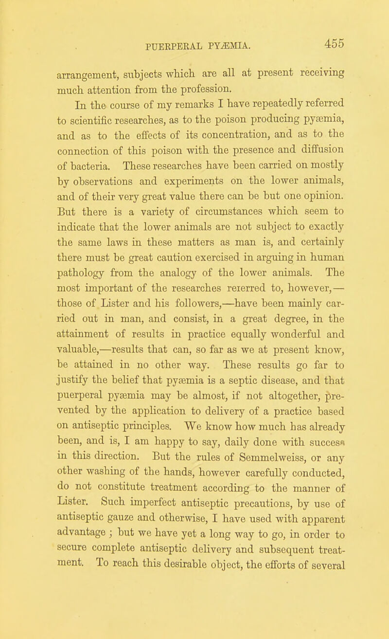 arrangement, subjects wMch. are all at present receiving much, attention from tlie profession. In tlie course of my remarks I have repeatedly referred to scientific researches, as to the poison producing pyasmia, and as to the effects of its concentration, and as to the connection of this poison with the presence and diffusion of bacteria. These researches have been carried on mostly by observations and experiments on the lower animals, and of their very great value there can be but one opinion. But there is a variety of circumstances which seem to indicate that the lower animals are not subject to exactly the same laws in these matters as man is, and certainly there must be great caution exercised in arguing in human pathology from the analogy of the lower animals. The most important of the researches reierred to, however,— those of Lister and his followers,—have been mainly car- ried out in man, and consist, in a gi-eat degree, in the attainment of results in practice equally wonderful and valuable,—results that can, so far as we at present know, be attained in no other way. These results go far to justify the belief that pyjemia is a septic disease, and that puerperal pyasmia may be almost, if not altogether, pre- vented by the appHcation to deHvery of a practice based on antiseptic principles. We know how much has already been, and is, I am happy to say, daily done with success in this direction. But the rules of Semmelweiss, or any other washing of the hands, however carefully conducted, do not constitute treatment according to the manner of Lister. Such imperfect antiseptic precautions, by use of antiseptic gauze and otherwise, I have used with apparent advantage ; but we have yet a long way to go, in order to secure complete antiseptic delivery and subsequent treat- ment. To reach this desirable object, the efforts of several
