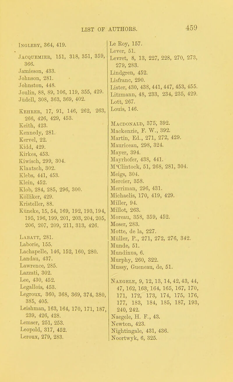 LIST OF INGLEBT, 364, 419. Jaoquemier, 151, 318, 351, 359, 366. Jamieson, 433. Jolmson, 281. Johnston, 448. Joulin, 88, 89, 106, 119, 355, 429. JiideU, 308, 363, 369, 402. Keheer, 17, 91, 146, 262, 263, 266, 426, 429, 453. Keith, 423. Kennedy, 281. Kervel, 22. Kidd, 429. Kirkes, 453. Kiwisch, 299, 304. Klaatsch, 302. Klehs, 441, 453. Klein, 452. Klob, 284, 285, 296, 300. KoUiker, 429. Kristeller, 88. Kiineke, 15, 54, 169, 192,193,194, 195,196,199, 201, 203, 204, 205, 206, 207, 209, 211, 313, 426. Labatt, 281. Laborie, 155. Lachapelle, 146, 152, 160, 280. Landau, 437. Lawrence, 285. Lazzati, 302. Lee, 430, 452. Legallois, 453. Legroux, 360, 368, 369, 374, 380, 385, 405. Leishman, 163, 164, 170, 171, 187, 239, 426, 428. Lemser, 251, 253. Leopold, 317, 452. Leroux, 279, 283. AUTHORS. 459 Le Eoy, 157. Lever, 51. Levi-et, 8, 13, 227, 228, 270, 273, 279, 283. LLndgi'en, 452. Lisfranc, 290. Lister, 430, 438, 441, 447, 453, 455. Litzmann, 48, 233, 234, 235, 429. Lett, 267. Louis, 146. Macdonald, 375, 392. Mackenzie, F. W., 392. Martin, Ed., 271, 272, 429. Maimceaii, 298, 324. Mayer, 394. MajThofer, 438, 441. M'Clintock, 51, 268, 281, 304. Meigs, 304. Mercier, 358. Merriman, 296, 431. MichaeUs, 170, 419, 429. MHler, 94. Millot, 263. Moreau, 358, 359, 452. Moser, 283. Motte, de la, 227. MiiUer, P., 271, 272, 276, 342. Munde, 51. Mundimis, 6. Murphy, 260, 322. Mussy, Gueneau, de, 51. Naegele, 9, 12,13,14, 42,43, 44, 47, 162,163, 164, 165, 167, 170, 171, 172, 173, 174, 175, 176, 177, 183, 184, 185, 187, 193, 240, 242. Naegele, H. F., 43. Newton, 423. Nightingale, 431, 436. Noortwyk, 6, 325.