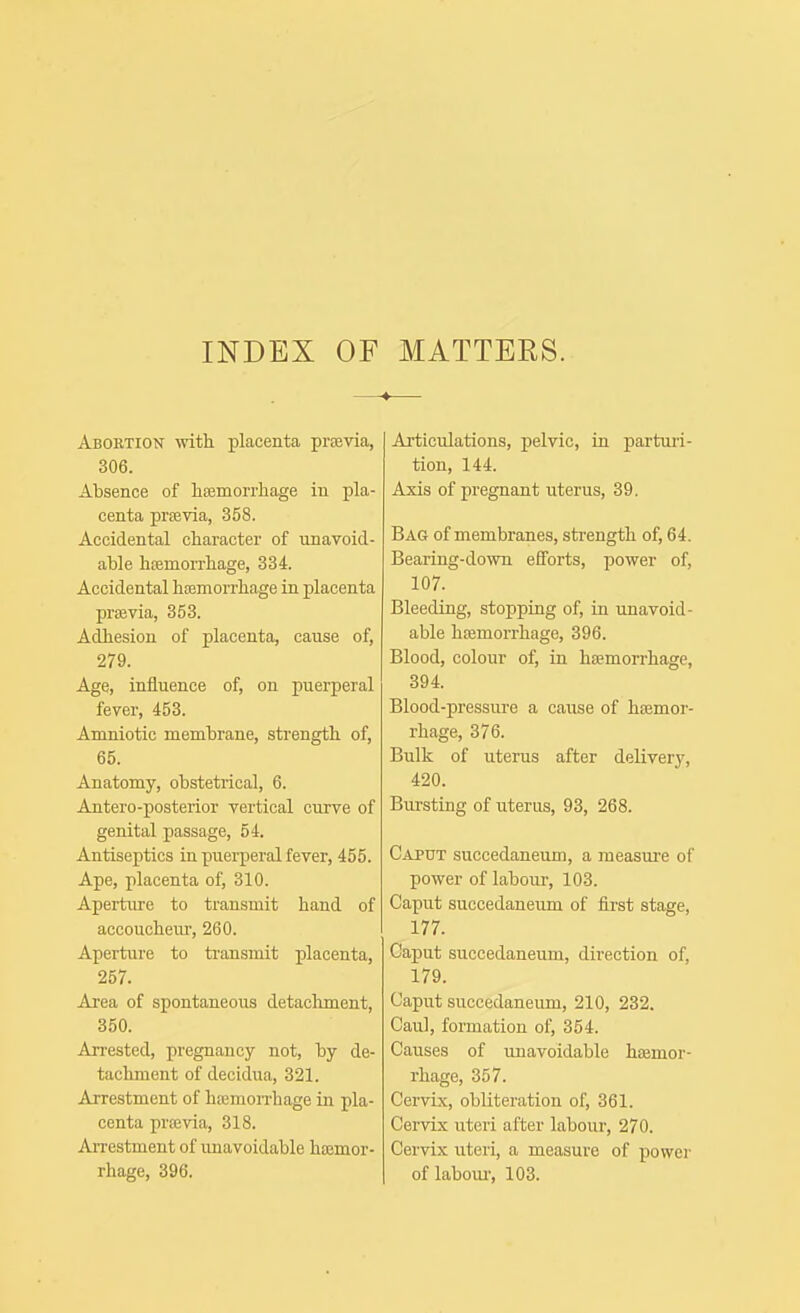 INDEX OF MATTEES. Abortion with placenta previa, 306. Absence of lifemorrliage in pla- centa prfevia, 358. Accidental character of unavoid- able htemorrhage, 334. Accidental hojmorrhage in placenta prsevia, 353. Adhesion of placenta, cause of, 279. Age, influence of, on puerperal fever, 453. Amniotic membrane, strength of, 65. Anatomy, obstetrical, 6. Antero-posterior vertical curve of genital passage, 54. Antiseptics ia piiei-peral fever, 455. Ape, placenta of, 310. Aperture to transmit hand of accouchem-, 260. Aperture to transmit placenta, 257. Area of spontaneous detachment, 350. Arrested, pregnancy not, by de- tachment of decidua, 321. Arrestment of hjemoiThage in pla- centa prfevia, 318. AiTcstment of imavoidable haemor- rhage, 396. Articulations, pelvic, ia partuii- tion, 144. Axis of pregnant uterus, 39. Bag of membranes, strength of, 64. Bearing-down efforts, power of, 107. Bleeding, stopping of, ia unavoid- able hjemorrhage, 396. Blood, colour of, in haemorrhage, 394. Blood-pressure a cause of haemor- rhage, 376. Bulk of uterus after delivery, 420. Bursting of uterus, 93, 268. Caput succedaneum, a measui'c of power of labour, 103. Caput succedaneum of first stage, 177. Caput succedaneum, direction of, 179. Caput succedaneum, 210, 232. Caul, formation of, 354. Causes of unavoidable haemor- rhage, 357. Cervix, obliteration of, 361. Cervix uteri after labour, 270. Cervix uteri, a measure of power of labour, 103.