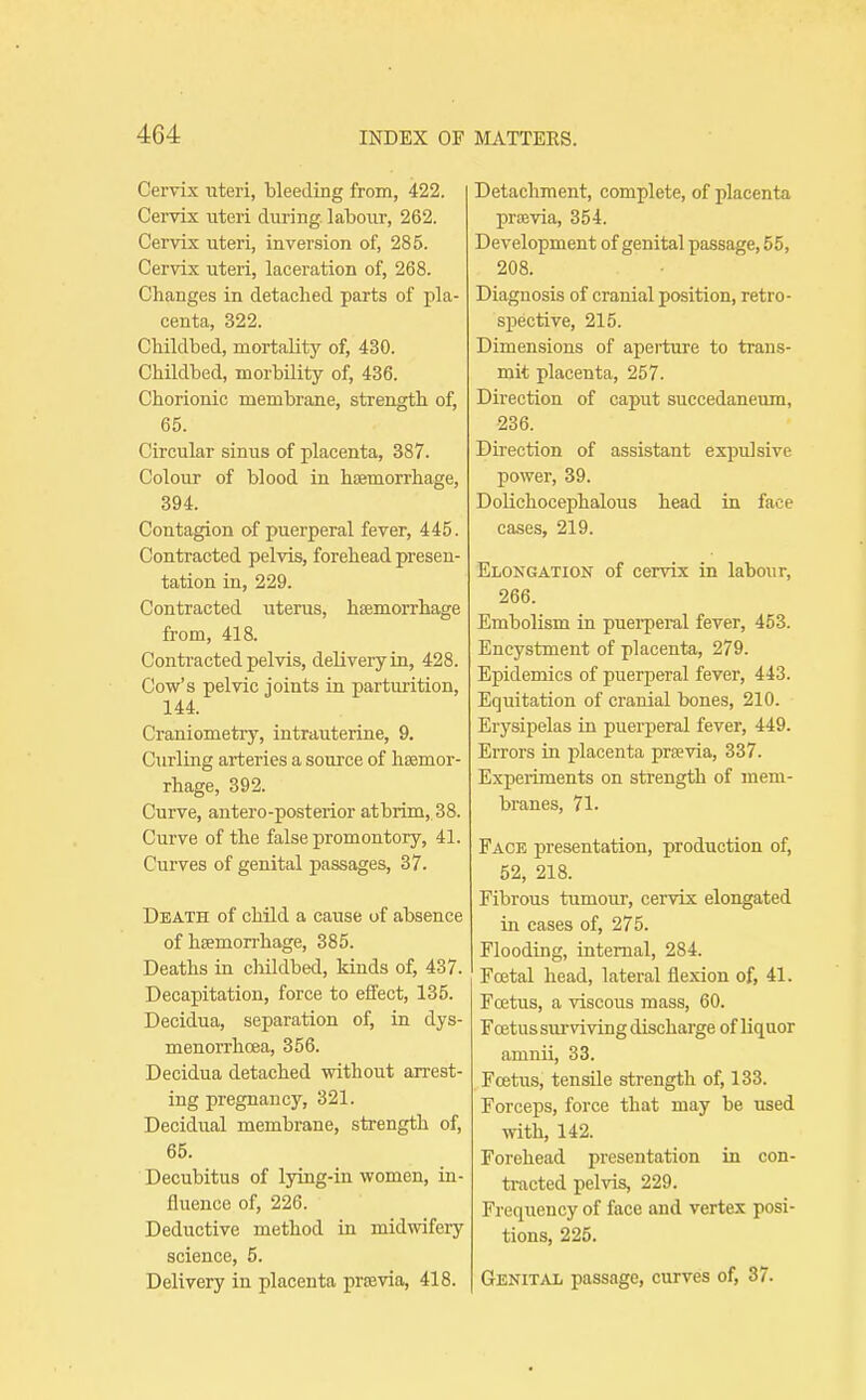 Cervix uteri, bleeding from, 422. Cervix uteri during, labour, 262. Cervix uteri, inversion of, 285. Cervix uteri, laceration of, 268. Changes in detached parts of pla- centa, 322. Childbed, mortality of, 430. Childbed, morbility of, 436. Chorionic membrane, strength of, 65. Circular sinus of placenta, 387. Colour of blood in haemorrhage, 394. Contagion of puerperal fever, 445. Contracted pelvis, forehead presen- tation in, 229. Contracted uterus, haemorrhage from, 418. Contracted pelvis, delivery in, 428. Cow's pelvic joints in parturition, 144. Craniometry, intrauterine, 9. Curling arteries a source of haemor- rhage, 392. Curve, antero-posterior at brim, 38. Curve of the false promontory, 41. Curves of genital passages, 37. Death of child a cause of absence of haemorrhage, 385. Deaths in childbed, kinds of, 437. Decapitation, force to effect, 135. Decidua, separation of, in dys- menorrhcea, 356. Decidua detached without arrest- ing pregnancy, 321. Decidual membrane, strength of, 65. Decubitus of lying-in women, in- fluence of, 226. Deductive method in midwifery science, 5. Delivery in placenta prsevia, 418. Detachment, complete, of placenta prtevia, 354. Development of genital passage, 55, 208. Diaguosis of cranial position, retro- spective, 215. Dimensions of aperture to trans- mit placenta, 257. Direction of caput succedaneum, 236. Direction of assistant expulsive power, 39. DoKcliocephalous head in face cases, 219. Elongation of cervix in labour, 266. Embolism in puei-peral fever, 453. Encystment of placenta, 279. Epidemics of puerperal fever, 443. Equitation of cranial bones, 210. Erysipelas in puerperal fever, 449. Errors in placenta praevia, 337. Experiments on strength of mem- branes, 71. Face presentation, production of, 52, 218. Fibrous tumour, cervix elongated in cases of, 275. Flooding, internal, 284. Foetal head, lateral flexion of, 41. Fcetus, a ■(dscous mass, 60. Foetus sui-viving discharge of liquor amnii, 33. Fcetus, tensile strength of, 133. Forceps, force that may be used with, 142. Forehead presentation in con- tracted pelvis, 229. Frequency of face and vertex posi- tions, 225. Genital passage, curves of, 37.
