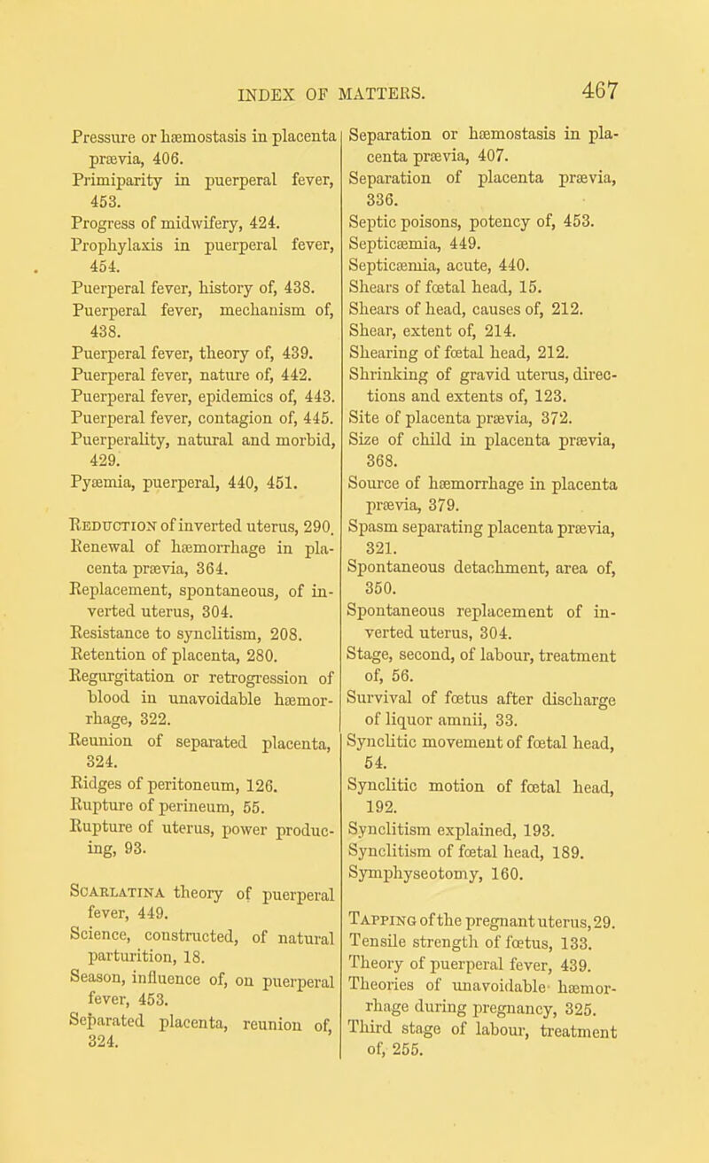 Pressure or hsemostasis in placenta prsevia, 406. Pi'imiparity in puerperal fever, 453. Progress of midwifery, 424. Prophylaxis in puerperal fever, 454. Puerperal fever, history of, 438. Puerperal fever, mechanism of, 438. Puerperal fever, theory of, 439. Puerperal fever, nature of, 442. Puerperal fever, epidemics of, 443. Puerperal fever, contagion of, 445. Puerperality, natural and morbid, 429. Pysemia, puerperal, 440, 451. Reduction of inverted uterus, 290. Renewal of hcemorrhage in pla- centa praevia, 364. Replacement, spontaneous, of in- verted uterus, 304. Resistance to synclitism, 208. Retention of placenta, 280. Regurgitation or retrogi-ession of blood in unavoidable hsemor- rhage, 322. Reunion of separated placenta, 324. Ridges of peritoneum, 126. Rupture of perineum, 55. Rupture of uterus, power produc- ing, 93. Scarlatina theory of puerperal fever, 449. Science, constriicted, of natural parturition, 18. Season, iniluence of, on puerperal fever, 453. Separated placenta, reunion of 324. Separation or hismostasis in pla- centa prsevia, 407. Separation of placenta praevia, 336. Septic poisons, potency of, 453. Septicaemia, 449. Septicaemia, acute, 440. Shears of fcetal head, 15. Shears of head, causes of, 212. Shear, extent of, 214. Shearing of foetal head, 212. Shrinking of gravid uterus, direc- tions and extents of, 123. Site of placenta praevia, 372. Size of child in placenta prtevia, 368. Source of haemorrhage in placenta previa, 379. Spasm separating placenta praevia, 321. Spontaneous detachment, area of, 350. Spontaneous replacement of in- verted uterus, 304. Stage, second, of labour, treatment of, 56. Survival of foetus after discharge of liquor amnii, 33. Synclitic movement of foetal head, 54. Synclitic motion of foetal head, 192. Synclitism explained, 193. Synclitism of foetal head, 189. Symphyseotomy, 160. Tapping of the pregnant uterus, 29. TensUe strength of foetus, 133. Theory of puerperal fever, 439. Theories of unavoidable- hEemor- rhage during pregnancy, 325. Third stage of laboui', treatment of, 255.
