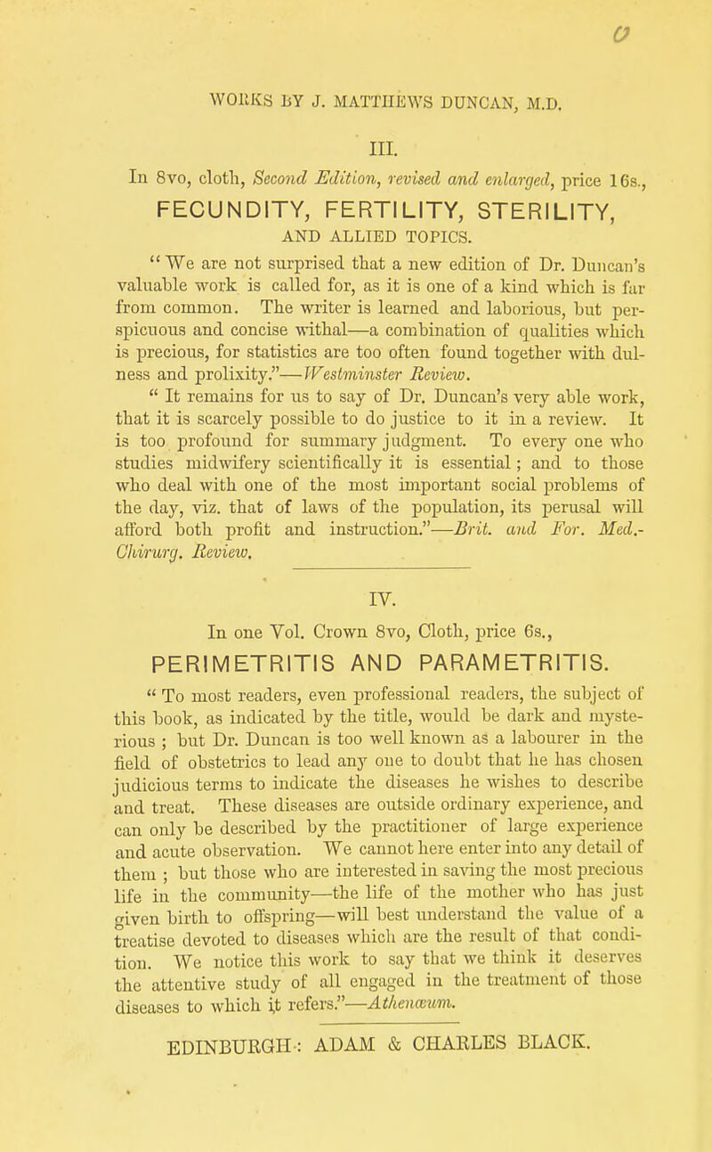 III. In 8vo, cloth, Second Edition, revised and enlarged, price 16s., FECUNDITY, FERTILITY, STERILITY, AND ALLIED TOPICS. We are not surprised that a new edition of Dr. Duncan's valuable work is called for, as it is one of a kind which is fur from common. The writer is learned and laborious, but per- spicuous and concise withal—a combination of qualities which is precious, for statistics are too often found together with dul- ness and prolixity.—Westminster Review.  It remains for us to say of Dr. Duncan's very able work, that it is scarcely possible to do justice to it in a review. It is too profound for summary judgment. To every one who studies midwifery scientifically it is essential; and to those who deal with one of the most important social problems of the day, viz. that of laws of the population, its perusal will afford both profit and instruction.—Brit, and For. Med.- Ghirurrj, Review, IV. In one Vol. Crown 8vo, Cloth, price 6s., PERIMETRITIS AND PARAMETRITIS.  To most readers, even professional readers, the subject of this book, as indicated by the title, would be dark and myste- rious ; but Dr. Duncan is too well known as a labourer in the field of obstetrics to lead any one to doubt that he has chosen judicious terms to indicate the diseases he wishes to describe and treat. These diseases are outside ordinary experience, and can only be described by the practitioner of large experience and acute observation. We cannot here enter into any detail of them ; but those who are interested in saving the most precious life in the community—the life of the mother who has just given birth to offspring—wiU best understand the value of a treatise devoted to diseases which are the result of that condi- tion. We notice this work to say that we think it deserves the attentive study of all engaged in the treatment of those diseases to which i,t refers.—Athenceum. EDINBURGH-: ADAM & CHARLES BLACK.