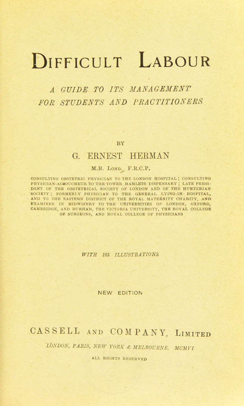 A GUIDE TO ITS MANAC4EMENT FOR STUDENTS AND rRACTITIONERS BY G. ERNEST HERMAN M.B. LOND^ F.K.C.P. CONSULTING OBSTETRIC rHYSICIAN TO THE LONDON HOSPITAL; OONSULTINO PHY31CIAN-AC80UCHEUR TO THE TOWER HAMLETS DISPENSARY; LATE PRESI- DENT OF THE OBSTETRICAL SOCIETY OK LONDON AND OF THE HUNTEBIAN SOCIETY ; FORMERLY PHYSICIAN TO THE GENERAL I.YINO-IN HOSPITAL, AND TO THE EASTERN DISTRICT OF THE ROYAI. MATERNITY CHARITY, AMD EXAMINEIl IN MIDWIFERY TO THE UNIVERSITIES OK LONDON, OXFORD, CAMBRIDGE, AND DURHAM, THE VICTORIA UNIVERSITY, THE ROYAL COLLEGE OF SURGEONS, AND ROY'AL COLLEGE OF PHYSICIANS WITH 165 ILLUSTRATIONS NEW EDITION CASSELL AND COMPANY, Limited LbNDON, PARIS, NKIV YORK cC MELBOURNE. MCMVl ALL IIIOHTS RESERVED