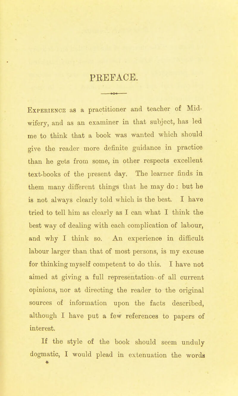 PEEFACE. ExPERiENCis as a practitioner and teacher of Mid- wifery, and as an examiner in that subject, has led me to think that a book was wanted which should give the reader more definite guidance in practice than he gets from some, in other respects excellent text-books of the present day. The learner finds in them many different things that he may do: but he is not always clearly told which is the best. I have tried to tell him as clearly as I can what I think the best way of dealing with each complication of labour, and why I think so. An experience in difficult labour larger than that of most persons, is my excuse for thinking myself competent to do this. I have not aimed at giving a full representation. of all current opinions, nor at directing the reader to the original sources of information upon the facts described, although I have put a few references to papers of interest. If the style of the book should seem unduly dogmatic, I would plead in extenuation the words ♦