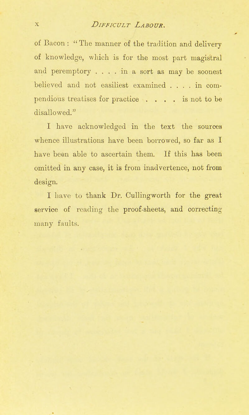 of Bacon :  The manner of the tradition and delivery of knowledge, which is for the most part magistral and peremptory .... in a sort as may be soonest believed and not easiliest examined .... in com- pendious treatises for practice .... is not to be disallowed. I have acknowledged in the text the sources whence illustrations have been borrowed, so far as I have been able to ascertain them. If this has been omitted in any case, it is from inadvertence, not from design. I have to thank Dr. Cullingworth for the great service of reading the proof-sheets, and correcting many faults.