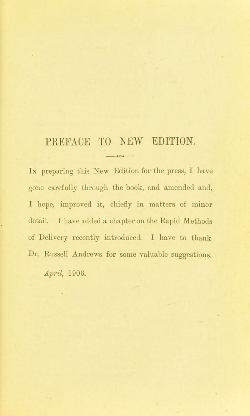 PREFACE TO ^EW EDITION. In preparing this New Edition for the pi'ess, I have gone carefully through the book, and amended and, I hope, improved it, chiefly in matters of minor detail. I have added a chapter on the Rapid Methods of Delivery recently iiitroduced. I have to thank Dr. Russell Andrews for some valuable suggestions. April, 1906.