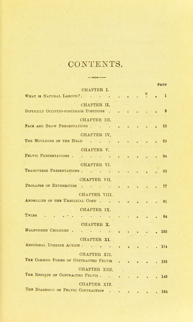 CHAPTER L What re Naturai. Labour ?. . . . ., .T. 1 CHAPTER II. Difficult Occipito-posterior Positions ...... 8 CHAPTER III. Face and Brow Presentations . ........ IS CHAPTER IV. The Moulding of the Head ........ 29 CHAPTER V. Pelvic Presentations . 84 CHAPTER VI. Transverse Presentations , . 62 CHAPTER VII. Prolapse of Extremities 7T CHAPTER VIII. Anomalies of the TTmbiucal Cord 81 CHAPTER IX. Twins ... - 94 CHAPTER X. MaUORMED CmLDREN 103 CHAPTER XI. Abnormal Uterine Action ^ , _ .114 CHAPTER XII. The Common Forms of Contracted Pelvis I33 CHAPTER XIII. The Results of Contracted Pelvis l4g CHAPTER XrV. The Diagnosis op Pelvic Contraction I54
