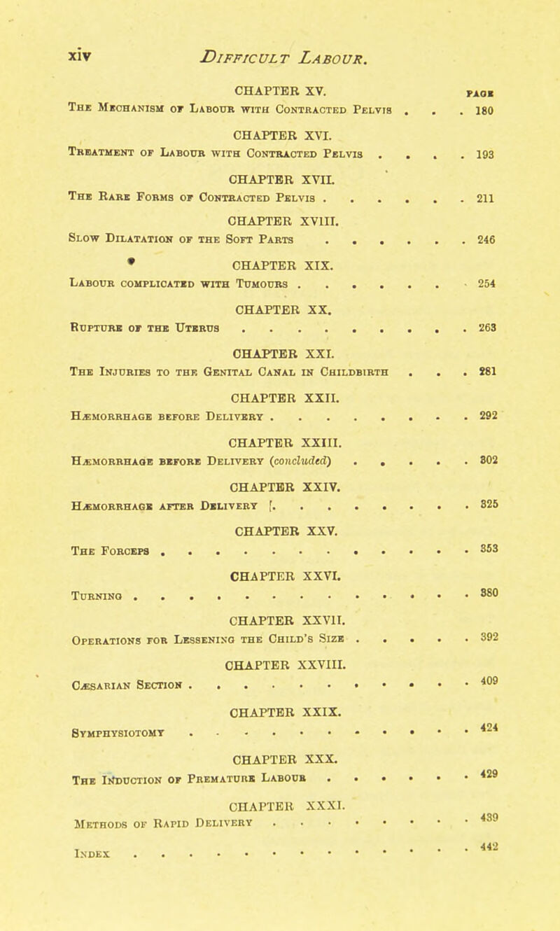 CHAPTER XV. PAO« The Meohanibm of Labour with Contracted Pelvis , . . 180 CHAPTER XVI. Tbbatment of Laboub with Contkaoted Pelvis . . . .193 CHAPTER XVII. The Barb Forms or Contracted Pelvis 211 CHAPTER XVIII. Slow Dilatation of the Soft Parts 246 • CHAPTER XIX. Labour complicated with Tumours -254 CHAPTER XX. Rupture or the Uterus 263 CHAPTER XXI. The Injuries to the Genital Canal in Childbirth . . . !81 CHAPTER XXII. Haemorrhage before Delivert 292 CHAPTER XXIII. HiEMORRHAOB BEFORE DELIVERY (coiichnieti) ..... 802 CHAPTER XXIV. HiBMORRHAGE AFTER DELIVERY f 325 CHAPTER XXV. The Forceps 353 CHAPTER XXVr. Turning 880 CHAPTER XXVII. Operations fob Lessening the Child's Size 392 CHAPTER XXVIIL O^SARiAN Section . • 409 CHAPTER XXIX. Symphysiotomy CHAPTER XXX. The IifBUCTioN of Premature Labour CHAPTER XXXI. Methods of Rapid Delivery