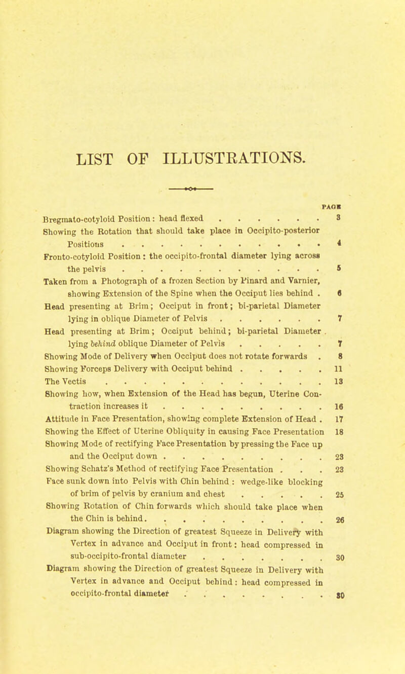 LIST OF ILLUSTRATIONS. PAOS Bregmato-cotyloid Position: head flexed 8 Showing the Rotation that should take place in Oocipito-posterior Positions * Frouto-cotyloid Position: the occipito-frontal diameter lying across the pelvis S Taken from a Photograph of a frozen Section by Pinard and Varnier, showing Extension of the Spine when the Occiput lies behind . (J Head presenting at Brim; Occiput in front; bi-parietal Diameter lying in oblique Diameter of Pelvis 7 Head presenting at Brim; Occiput behind; bi-parietal Diameter . lying behind oblique Diameter of Pelvis T Showing Mode of Delivery when Occiput does not rotate forwards . 8 Showing yorceps Delivery with Occiput behind 11 The Vectis 13 Showing how, when Extension of the Head has begun, Uterine Con- traction increases it 18 Attitude in Face Presentation, showing complete Extension of Head . 17 Showing the Effect of Uterine Obliquity in causing Face Presentation 18 Showing Mode of rectifying Face Presentation by pressing the Face up and the Occiput down 23 Showing Schatz's Method of rectifying Face Presentation ... 23 Face sunk down into Pelvis with Chin behind : wedge-like blocking of brim of pelvis by cranium and chest 25 Showing Rotation of Chin forwards wliich should take place when the Chin is behind 26 Diagram showing the Direction of greatest Squeeze in Delive^ with Vertex in advance and Occiput in front: head compressed in sub-occipito-frontal diameter 30 Diagram showing the Direction of greatest Squeeze in Delivery with Vertex in advance and Occiput behind: head compressed in occipito-frontal diameter .80