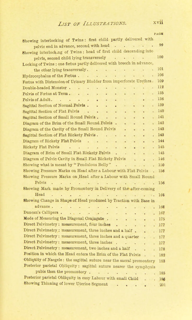 paOi Showing interlocking of Tsrins: first cliild partly delivered with pelvic end in advance, second with head 99 Showing interlockjig of Twins : head of first child descending into pelvis, second child lying transversely .... 100 Locking of Twins : one foetus partly delivered with breech in advance, the other lying transversely 101 Hydrocephalus of the Foetus 106 Foetus with Distension of Urinary Bladder from imperforate Urethra. 109 Double-headed Monster 112 Pelvis of Fcetus at Term 13S Pelvis of Adult . . 136 Sagittal Section of Normal Pelvis 139 Sagittal Section of Flat Pelvis 140 Sagittal Section of Small Round Pelvis 141 Diagram of the Brim of the Small Round Pelvis 142 Diagram of the Cavity of the Small Round Pelvis .... 143 Sagittal Section of Flat Rickety Pelvis 148 Diagram of Rickety Flat Pelvis 144 Rickety Flat Pelvis 145 Diagram of Brim of Small Flat Rickety Pelvis 145 Diagram of Pelvic Cavity in Small Flat Rickety Pelvis . . .146 Showing what is meant by  Pendulous Belly  150 Showing Pressure Marks on Head after a Labour with Flat Pelvis . 156 Showing Pressure Marks on .Head after a Labour with Small Round Pelvis 156 Showing Mark made by Promontory in Delivery of the after-coming ^ Head 164 Bhowmg Change in Shape of Head produced by Traction with Base in advance 160 Duncan's Callipera . 167 Mode of Measuring the Diagonal Conjugate 175 Direct Pelvimetry: measurement, four inches 177 ■ Direct Pelvimetry : measurement, three inches and a half . , .177 Direct Pelvimetry : measurement, three inches and a quarter . . 177 Direct Pelvimetry: measurement, three inches 177 Direct Pelvimetry: measurement, two inches and a half . . .178 Position in which the Head enters the Brim of the Flat Pelvis . .182 Obliquity of Naegele : the sagittal suture near the sacral promontory 1S3 Posterior parietal Obliquity : sagittal suture nearer the symphysis pubis than the promontory jg5 Posterior parietal Obliquity in easy Labour with small Child . . 18j( Showing Thinning of lower Uterine Segment . . . . . aoi